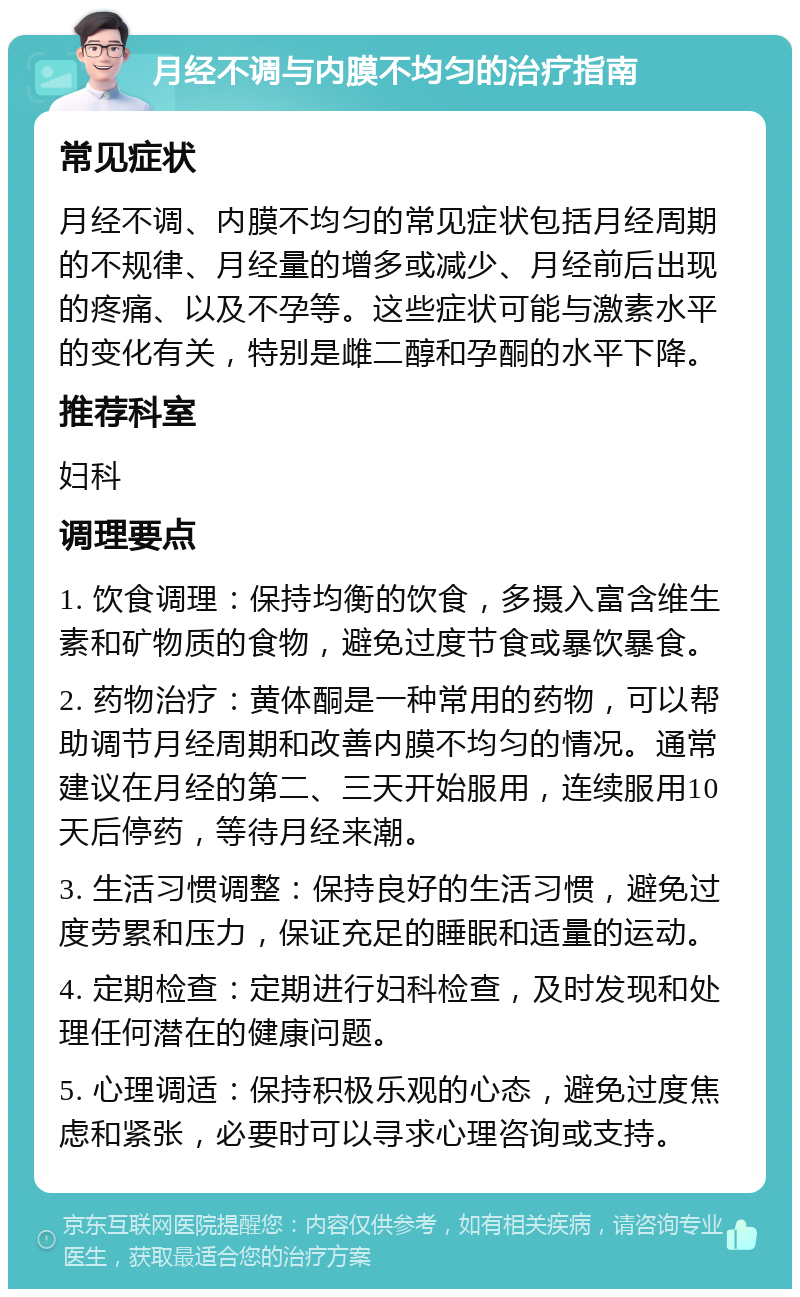 月经不调与内膜不均匀的治疗指南 常见症状 月经不调、内膜不均匀的常见症状包括月经周期的不规律、月经量的增多或减少、月经前后出现的疼痛、以及不孕等。这些症状可能与激素水平的变化有关，特别是雌二醇和孕酮的水平下降。 推荐科室 妇科 调理要点 1. 饮食调理：保持均衡的饮食，多摄入富含维生素和矿物质的食物，避免过度节食或暴饮暴食。 2. 药物治疗：黄体酮是一种常用的药物，可以帮助调节月经周期和改善内膜不均匀的情况。通常建议在月经的第二、三天开始服用，连续服用10天后停药，等待月经来潮。 3. 生活习惯调整：保持良好的生活习惯，避免过度劳累和压力，保证充足的睡眠和适量的运动。 4. 定期检查：定期进行妇科检查，及时发现和处理任何潜在的健康问题。 5. 心理调适：保持积极乐观的心态，避免过度焦虑和紧张，必要时可以寻求心理咨询或支持。