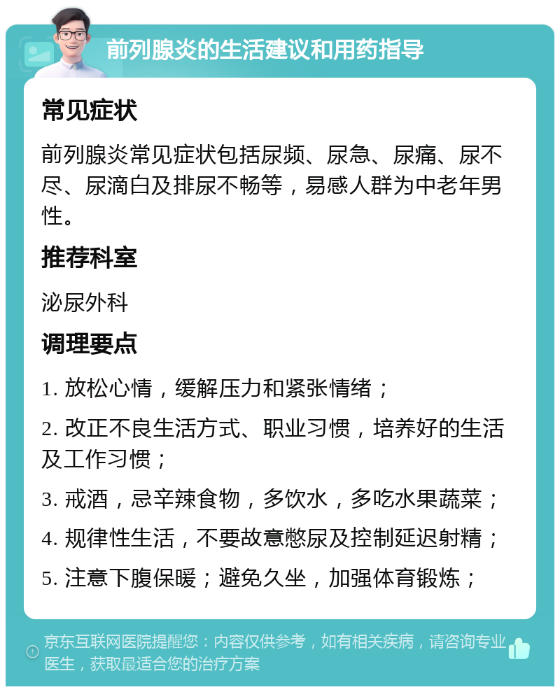 前列腺炎的生活建议和用药指导 常见症状 前列腺炎常见症状包括尿频、尿急、尿痛、尿不尽、尿滴白及排尿不畅等，易感人群为中老年男性。 推荐科室 泌尿外科 调理要点 1. 放松心情，缓解压力和紧张情绪； 2. 改正不良生活方式、职业习惯，培养好的生活及工作习惯； 3. 戒酒，忌辛辣食物，多饮水，多吃水果蔬菜； 4. 规律性生活，不要故意憋尿及控制延迟射精； 5. 注意下腹保暖；避免久坐，加强体育锻炼；