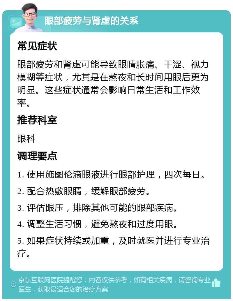 眼部疲劳与肾虚的关系 常见症状 眼部疲劳和肾虚可能导致眼睛胀痛、干涩、视力模糊等症状，尤其是在熬夜和长时间用眼后更为明显。这些症状通常会影响日常生活和工作效率。 推荐科室 眼科 调理要点 1. 使用施图伦滴眼液进行眼部护理，四次每日。 2. 配合热敷眼睛，缓解眼部疲劳。 3. 评估眼压，排除其他可能的眼部疾病。 4. 调整生活习惯，避免熬夜和过度用眼。 5. 如果症状持续或加重，及时就医并进行专业治疗。