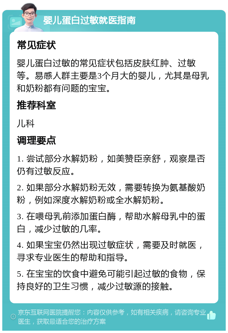 婴儿蛋白过敏就医指南 常见症状 婴儿蛋白过敏的常见症状包括皮肤红肿、过敏等。易感人群主要是3个月大的婴儿，尤其是母乳和奶粉都有问题的宝宝。 推荐科室 儿科 调理要点 1. 尝试部分水解奶粉，如美赞臣亲舒，观察是否仍有过敏反应。 2. 如果部分水解奶粉无效，需要转换为氨基酸奶粉，例如深度水解奶粉或全水解奶粉。 3. 在喂母乳前添加蛋白酶，帮助水解母乳中的蛋白，减少过敏的几率。 4. 如果宝宝仍然出现过敏症状，需要及时就医，寻求专业医生的帮助和指导。 5. 在宝宝的饮食中避免可能引起过敏的食物，保持良好的卫生习惯，减少过敏源的接触。