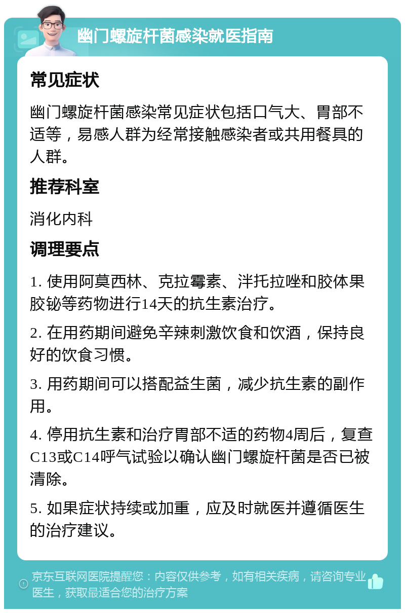 幽门螺旋杆菌感染就医指南 常见症状 幽门螺旋杆菌感染常见症状包括口气大、胃部不适等，易感人群为经常接触感染者或共用餐具的人群。 推荐科室 消化内科 调理要点 1. 使用阿莫西林、克拉霉素、泮托拉唑和胶体果胶铋等药物进行14天的抗生素治疗。 2. 在用药期间避免辛辣刺激饮食和饮酒，保持良好的饮食习惯。 3. 用药期间可以搭配益生菌，减少抗生素的副作用。 4. 停用抗生素和治疗胃部不适的药物4周后，复查C13或C14呼气试验以确认幽门螺旋杆菌是否已被清除。 5. 如果症状持续或加重，应及时就医并遵循医生的治疗建议。