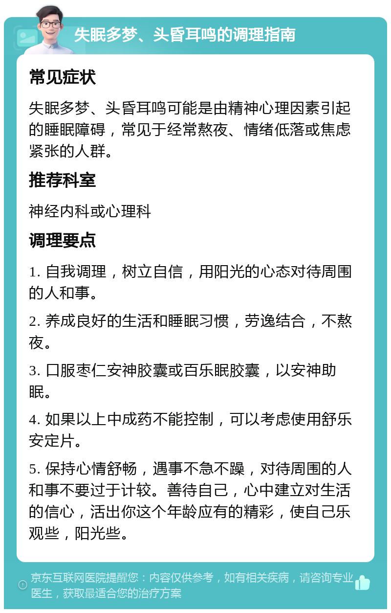 失眠多梦、头昏耳鸣的调理指南 常见症状 失眠多梦、头昏耳鸣可能是由精神心理因素引起的睡眠障碍，常见于经常熬夜、情绪低落或焦虑紧张的人群。 推荐科室 神经内科或心理科 调理要点 1. 自我调理，树立自信，用阳光的心态对待周围的人和事。 2. 养成良好的生活和睡眠习惯，劳逸结合，不熬夜。 3. 口服枣仁安神胶囊或百乐眠胶囊，以安神助眠。 4. 如果以上中成药不能控制，可以考虑使用舒乐安定片。 5. 保持心情舒畅，遇事不急不躁，对待周围的人和事不要过于计较。善待自己，心中建立对生活的信心，活出你这个年龄应有的精彩，使自己乐观些，阳光些。