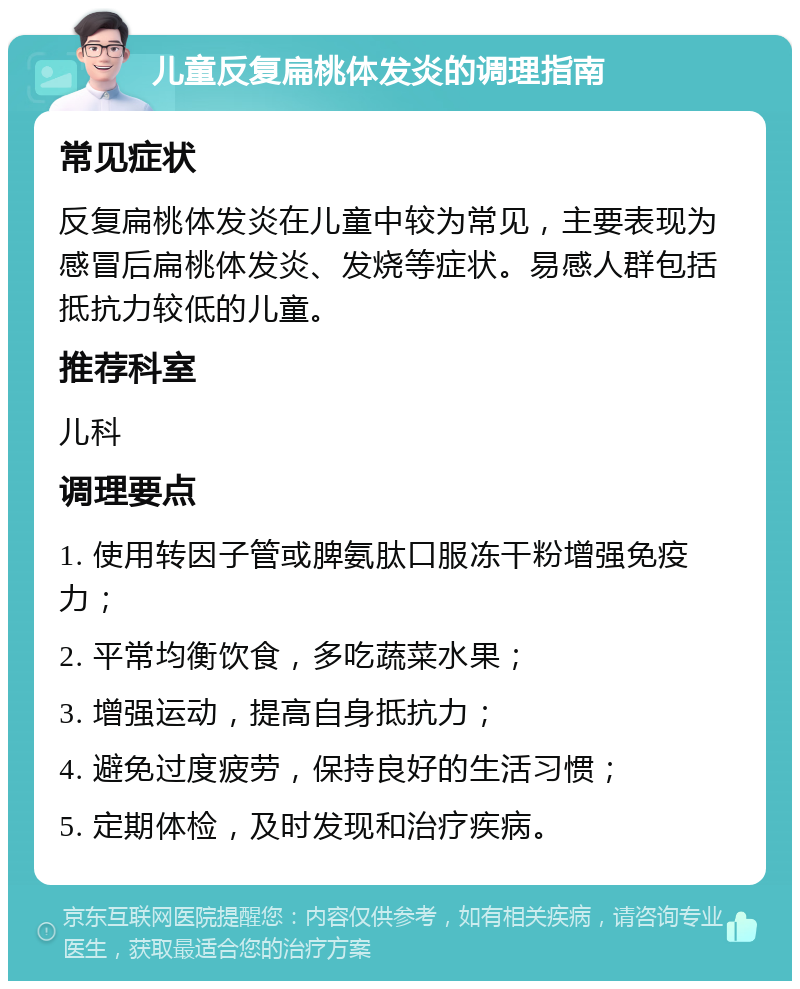 儿童反复扁桃体发炎的调理指南 常见症状 反复扁桃体发炎在儿童中较为常见，主要表现为感冒后扁桃体发炎、发烧等症状。易感人群包括抵抗力较低的儿童。 推荐科室 儿科 调理要点 1. 使用转因子管或脾氨肽口服冻干粉增强免疫力； 2. 平常均衡饮食，多吃蔬菜水果； 3. 增强运动，提高自身抵抗力； 4. 避免过度疲劳，保持良好的生活习惯； 5. 定期体检，及时发现和治疗疾病。