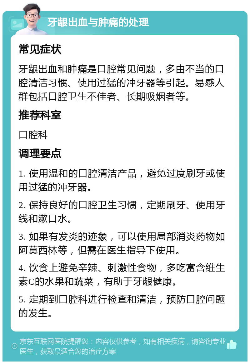 牙龈出血与肿痛的处理 常见症状 牙龈出血和肿痛是口腔常见问题，多由不当的口腔清洁习惯、使用过猛的冲牙器等引起。易感人群包括口腔卫生不佳者、长期吸烟者等。 推荐科室 口腔科 调理要点 1. 使用温和的口腔清洁产品，避免过度刷牙或使用过猛的冲牙器。 2. 保持良好的口腔卫生习惯，定期刷牙、使用牙线和漱口水。 3. 如果有发炎的迹象，可以使用局部消炎药物如阿莫西林等，但需在医生指导下使用。 4. 饮食上避免辛辣、刺激性食物，多吃富含维生素C的水果和蔬菜，有助于牙龈健康。 5. 定期到口腔科进行检查和清洁，预防口腔问题的发生。