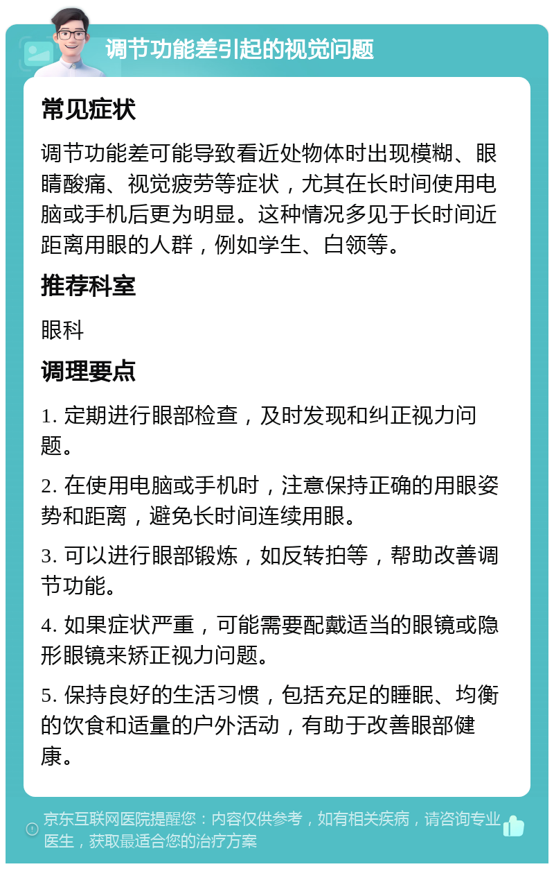 调节功能差引起的视觉问题 常见症状 调节功能差可能导致看近处物体时出现模糊、眼睛酸痛、视觉疲劳等症状，尤其在长时间使用电脑或手机后更为明显。这种情况多见于长时间近距离用眼的人群，例如学生、白领等。 推荐科室 眼科 调理要点 1. 定期进行眼部检查，及时发现和纠正视力问题。 2. 在使用电脑或手机时，注意保持正确的用眼姿势和距离，避免长时间连续用眼。 3. 可以进行眼部锻炼，如反转拍等，帮助改善调节功能。 4. 如果症状严重，可能需要配戴适当的眼镜或隐形眼镜来矫正视力问题。 5. 保持良好的生活习惯，包括充足的睡眠、均衡的饮食和适量的户外活动，有助于改善眼部健康。