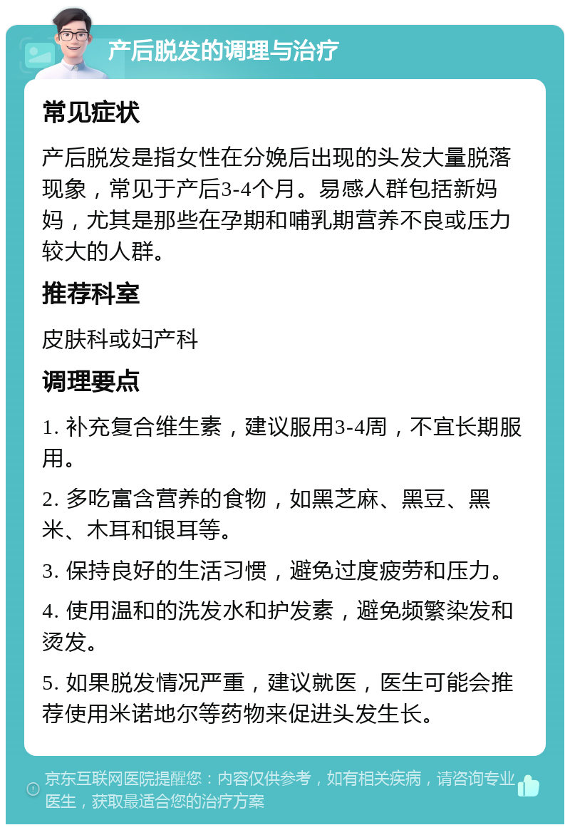 产后脱发的调理与治疗 常见症状 产后脱发是指女性在分娩后出现的头发大量脱落现象，常见于产后3-4个月。易感人群包括新妈妈，尤其是那些在孕期和哺乳期营养不良或压力较大的人群。 推荐科室 皮肤科或妇产科 调理要点 1. 补充复合维生素，建议服用3-4周，不宜长期服用。 2. 多吃富含营养的食物，如黑芝麻、黑豆、黑米、木耳和银耳等。 3. 保持良好的生活习惯，避免过度疲劳和压力。 4. 使用温和的洗发水和护发素，避免频繁染发和烫发。 5. 如果脱发情况严重，建议就医，医生可能会推荐使用米诺地尔等药物来促进头发生长。