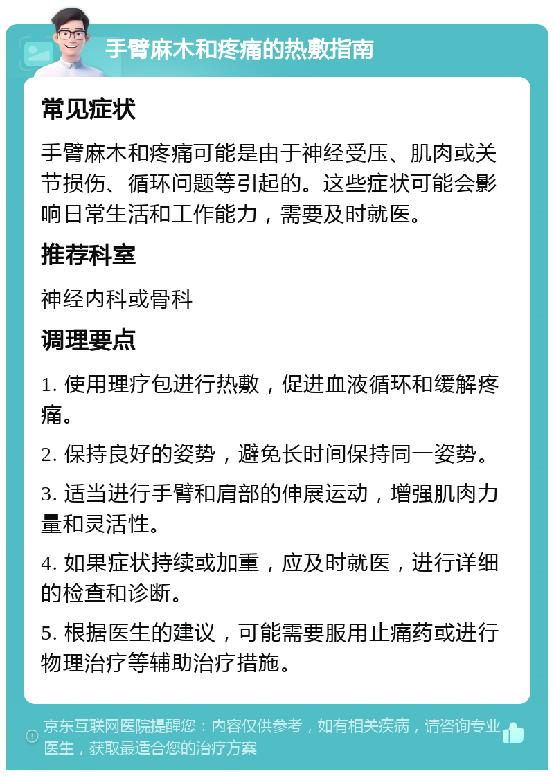 手臂麻木和疼痛的热敷指南 常见症状 手臂麻木和疼痛可能是由于神经受压、肌肉或关节损伤、循环问题等引起的。这些症状可能会影响日常生活和工作能力，需要及时就医。 推荐科室 神经内科或骨科 调理要点 1. 使用理疗包进行热敷，促进血液循环和缓解疼痛。 2. 保持良好的姿势，避免长时间保持同一姿势。 3. 适当进行手臂和肩部的伸展运动，增强肌肉力量和灵活性。 4. 如果症状持续或加重，应及时就医，进行详细的检查和诊断。 5. 根据医生的建议，可能需要服用止痛药或进行物理治疗等辅助治疗措施。