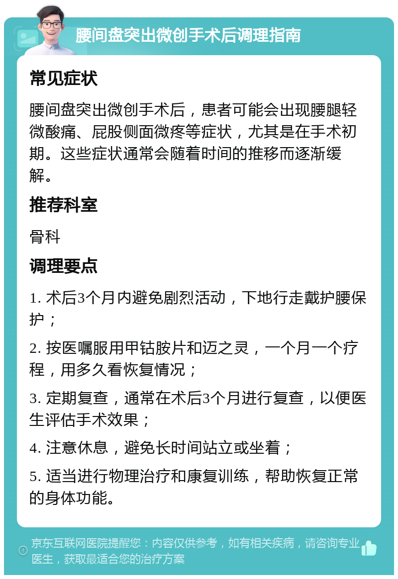 腰间盘突出微创手术后调理指南 常见症状 腰间盘突出微创手术后，患者可能会出现腰腿轻微酸痛、屁股侧面微疼等症状，尤其是在手术初期。这些症状通常会随着时间的推移而逐渐缓解。 推荐科室 骨科 调理要点 1. 术后3个月内避免剧烈活动，下地行走戴护腰保护； 2. 按医嘱服用甲钴胺片和迈之灵，一个月一个疗程，用多久看恢复情况； 3. 定期复查，通常在术后3个月进行复查，以便医生评估手术效果； 4. 注意休息，避免长时间站立或坐着； 5. 适当进行物理治疗和康复训练，帮助恢复正常的身体功能。