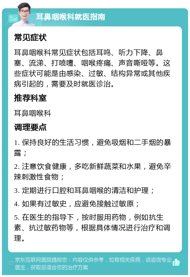 耳鼻咽喉科就医指南 常见症状 耳鼻咽喉科常见症状包括耳鸣、听力下降、鼻塞、流涕、打喷嚏、咽喉疼痛、声音嘶哑等。这些症状可能是由感染、过敏、结构异常或其他疾病引起的，需要及时就医诊治。 推荐科室 耳鼻咽喉科 调理要点 1. 保持良好的生活习惯，避免吸烟和二手烟的暴露； 2. 注意饮食健康，多吃新鲜蔬菜和水果，避免辛辣刺激性食物； 3. 定期进行口腔和耳鼻咽喉的清洁和护理； 4. 如果有过敏史，应避免接触过敏原； 5. 在医生的指导下，按时服用药物，例如抗生素、抗过敏药物等，根据具体情况进行治疗和调理。