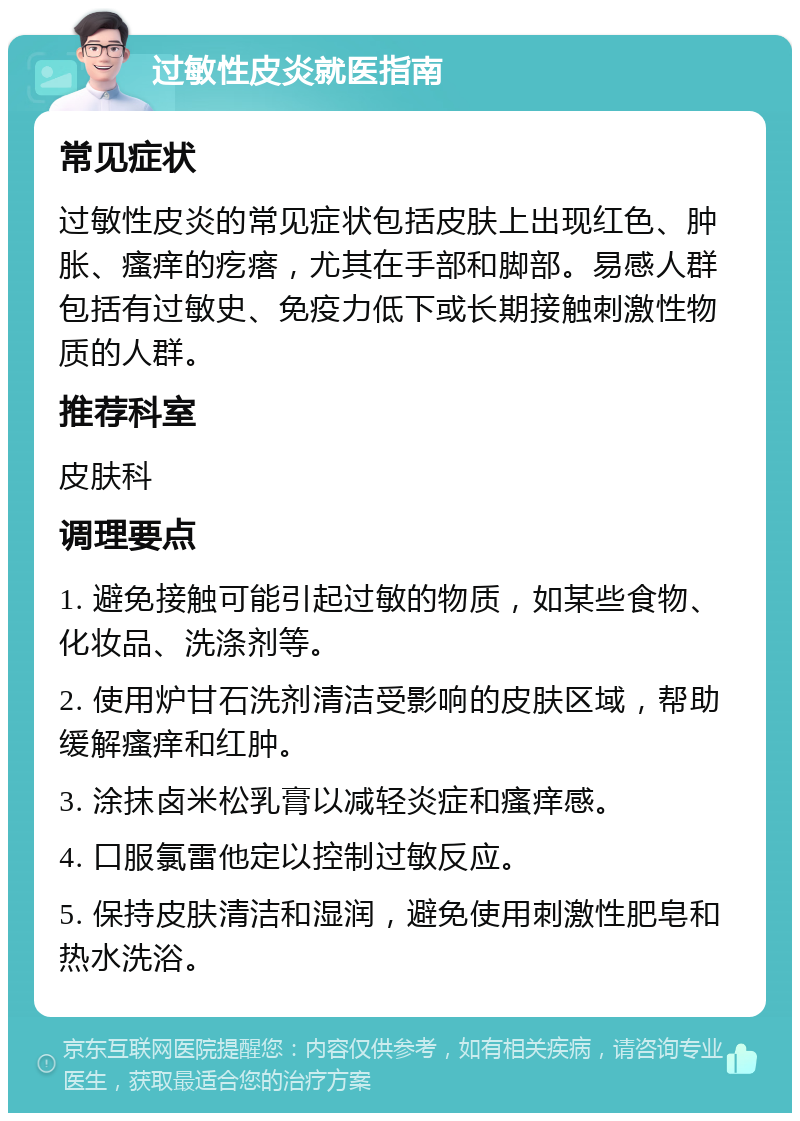 过敏性皮炎就医指南 常见症状 过敏性皮炎的常见症状包括皮肤上出现红色、肿胀、瘙痒的疙瘩，尤其在手部和脚部。易感人群包括有过敏史、免疫力低下或长期接触刺激性物质的人群。 推荐科室 皮肤科 调理要点 1. 避免接触可能引起过敏的物质，如某些食物、化妆品、洗涤剂等。 2. 使用炉甘石洗剂清洁受影响的皮肤区域，帮助缓解瘙痒和红肿。 3. 涂抹卤米松乳膏以减轻炎症和瘙痒感。 4. 口服氯雷他定以控制过敏反应。 5. 保持皮肤清洁和湿润，避免使用刺激性肥皂和热水洗浴。