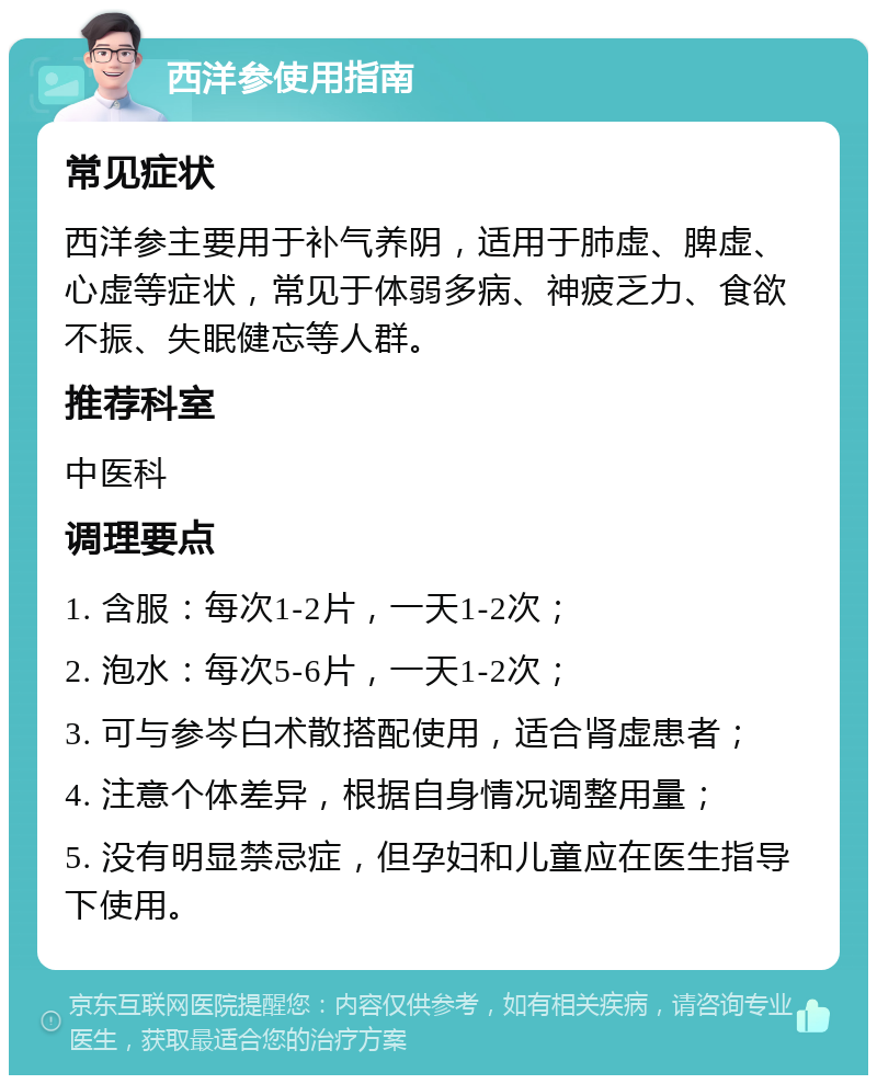 西洋参使用指南 常见症状 西洋参主要用于补气养阴，适用于肺虚、脾虚、心虚等症状，常见于体弱多病、神疲乏力、食欲不振、失眠健忘等人群。 推荐科室 中医科 调理要点 1. 含服：每次1-2片，一天1-2次； 2. 泡水：每次5-6片，一天1-2次； 3. 可与参岑白术散搭配使用，适合肾虚患者； 4. 注意个体差异，根据自身情况调整用量； 5. 没有明显禁忌症，但孕妇和儿童应在医生指导下使用。