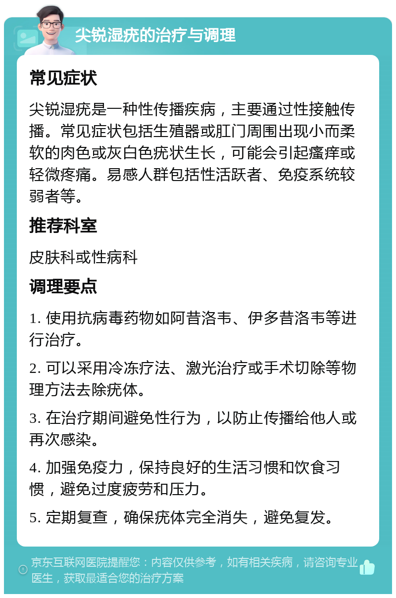 尖锐湿疣的治疗与调理 常见症状 尖锐湿疣是一种性传播疾病，主要通过性接触传播。常见症状包括生殖器或肛门周围出现小而柔软的肉色或灰白色疣状生长，可能会引起瘙痒或轻微疼痛。易感人群包括性活跃者、免疫系统较弱者等。 推荐科室 皮肤科或性病科 调理要点 1. 使用抗病毒药物如阿昔洛韦、伊多昔洛韦等进行治疗。 2. 可以采用冷冻疗法、激光治疗或手术切除等物理方法去除疣体。 3. 在治疗期间避免性行为，以防止传播给他人或再次感染。 4. 加强免疫力，保持良好的生活习惯和饮食习惯，避免过度疲劳和压力。 5. 定期复查，确保疣体完全消失，避免复发。