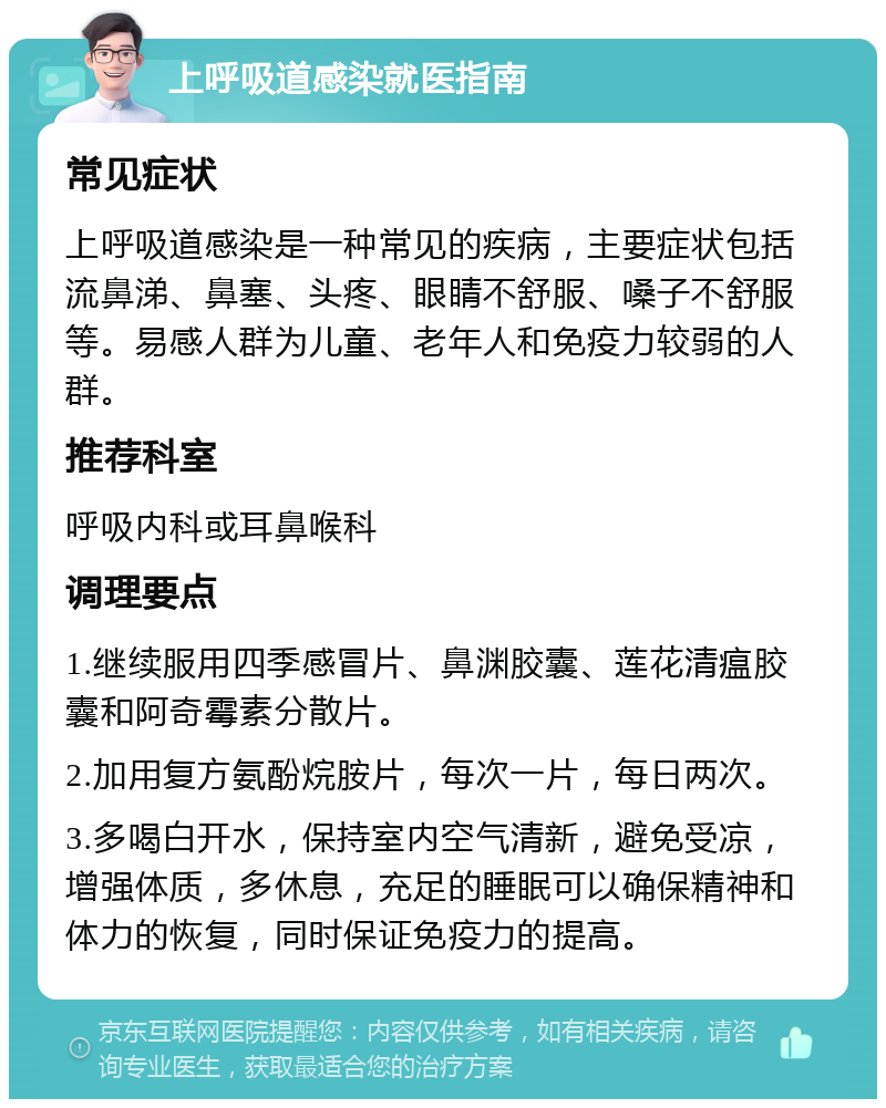 上呼吸道感染就医指南 常见症状 上呼吸道感染是一种常见的疾病，主要症状包括流鼻涕、鼻塞、头疼、眼睛不舒服、嗓子不舒服等。易感人群为儿童、老年人和免疫力较弱的人群。 推荐科室 呼吸内科或耳鼻喉科 调理要点 1.继续服用四季感冒片、鼻渊胶囊、莲花清瘟胶囊和阿奇霉素分散片。 2.加用复方氨酚烷胺片，每次一片，每日两次。 3.多喝白开水，保持室内空气清新，避免受凉，增强体质，多休息，充足的睡眠可以确保精神和体力的恢复，同时保证免疫力的提高。