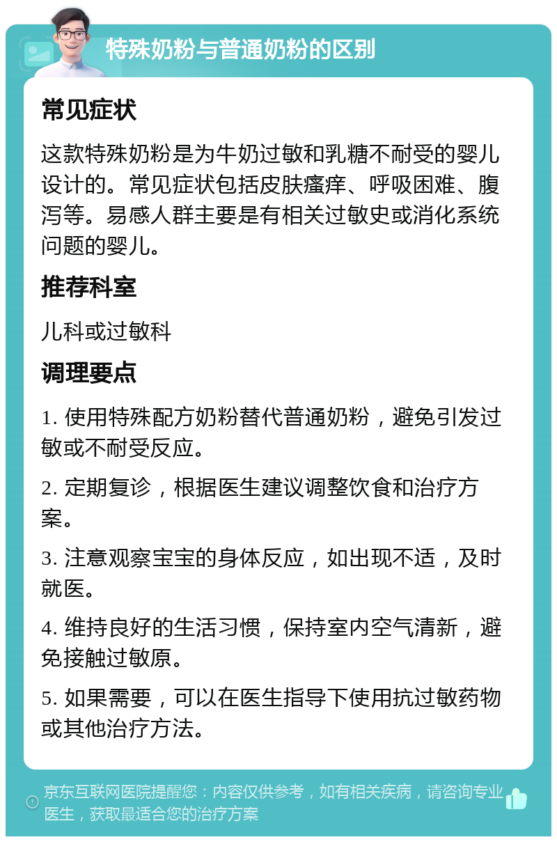 特殊奶粉与普通奶粉的区别 常见症状 这款特殊奶粉是为牛奶过敏和乳糖不耐受的婴儿设计的。常见症状包括皮肤瘙痒、呼吸困难、腹泻等。易感人群主要是有相关过敏史或消化系统问题的婴儿。 推荐科室 儿科或过敏科 调理要点 1. 使用特殊配方奶粉替代普通奶粉，避免引发过敏或不耐受反应。 2. 定期复诊，根据医生建议调整饮食和治疗方案。 3. 注意观察宝宝的身体反应，如出现不适，及时就医。 4. 维持良好的生活习惯，保持室内空气清新，避免接触过敏原。 5. 如果需要，可以在医生指导下使用抗过敏药物或其他治疗方法。