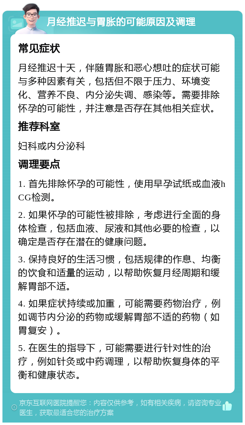 月经推迟与胃胀的可能原因及调理 常见症状 月经推迟十天，伴随胃胀和恶心想吐的症状可能与多种因素有关，包括但不限于压力、环境变化、营养不良、内分泌失调、感染等。需要排除怀孕的可能性，并注意是否存在其他相关症状。 推荐科室 妇科或内分泌科 调理要点 1. 首先排除怀孕的可能性，使用早孕试纸或血液hCG检测。 2. 如果怀孕的可能性被排除，考虑进行全面的身体检查，包括血液、尿液和其他必要的检查，以确定是否存在潜在的健康问题。 3. 保持良好的生活习惯，包括规律的作息、均衡的饮食和适量的运动，以帮助恢复月经周期和缓解胃部不适。 4. 如果症状持续或加重，可能需要药物治疗，例如调节内分泌的药物或缓解胃部不适的药物（如胃复安）。 5. 在医生的指导下，可能需要进行针对性的治疗，例如针灸或中药调理，以帮助恢复身体的平衡和健康状态。