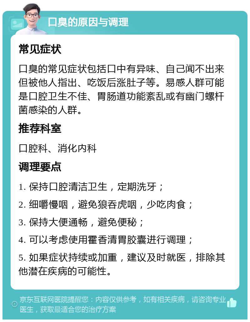 口臭的原因与调理 常见症状 口臭的常见症状包括口中有异味、自己闻不出来但被他人指出、吃饭后涨肚子等。易感人群可能是口腔卫生不佳、胃肠道功能紊乱或有幽门螺杆菌感染的人群。 推荐科室 口腔科、消化内科 调理要点 1. 保持口腔清洁卫生，定期洗牙； 2. 细嚼慢咽，避免狼吞虎咽，少吃肉食； 3. 保持大便通畅，避免便秘； 4. 可以考虑使用霍香清胃胶囊进行调理； 5. 如果症状持续或加重，建议及时就医，排除其他潜在疾病的可能性。