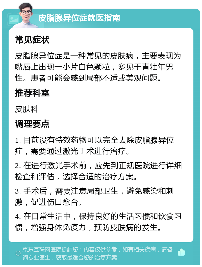 皮脂腺异位症就医指南 常见症状 皮脂腺异位症是一种常见的皮肤病，主要表现为嘴唇上出现一小片白色颗粒，多见于青壮年男性。患者可能会感到局部不适或美观问题。 推荐科室 皮肤科 调理要点 1. 目前没有特效药物可以完全去除皮脂腺异位症，需要通过激光手术进行治疗。 2. 在进行激光手术前，应先到正规医院进行详细检查和评估，选择合适的治疗方案。 3. 手术后，需要注意局部卫生，避免感染和刺激，促进伤口愈合。 4. 在日常生活中，保持良好的生活习惯和饮食习惯，增强身体免疫力，预防皮肤病的发生。