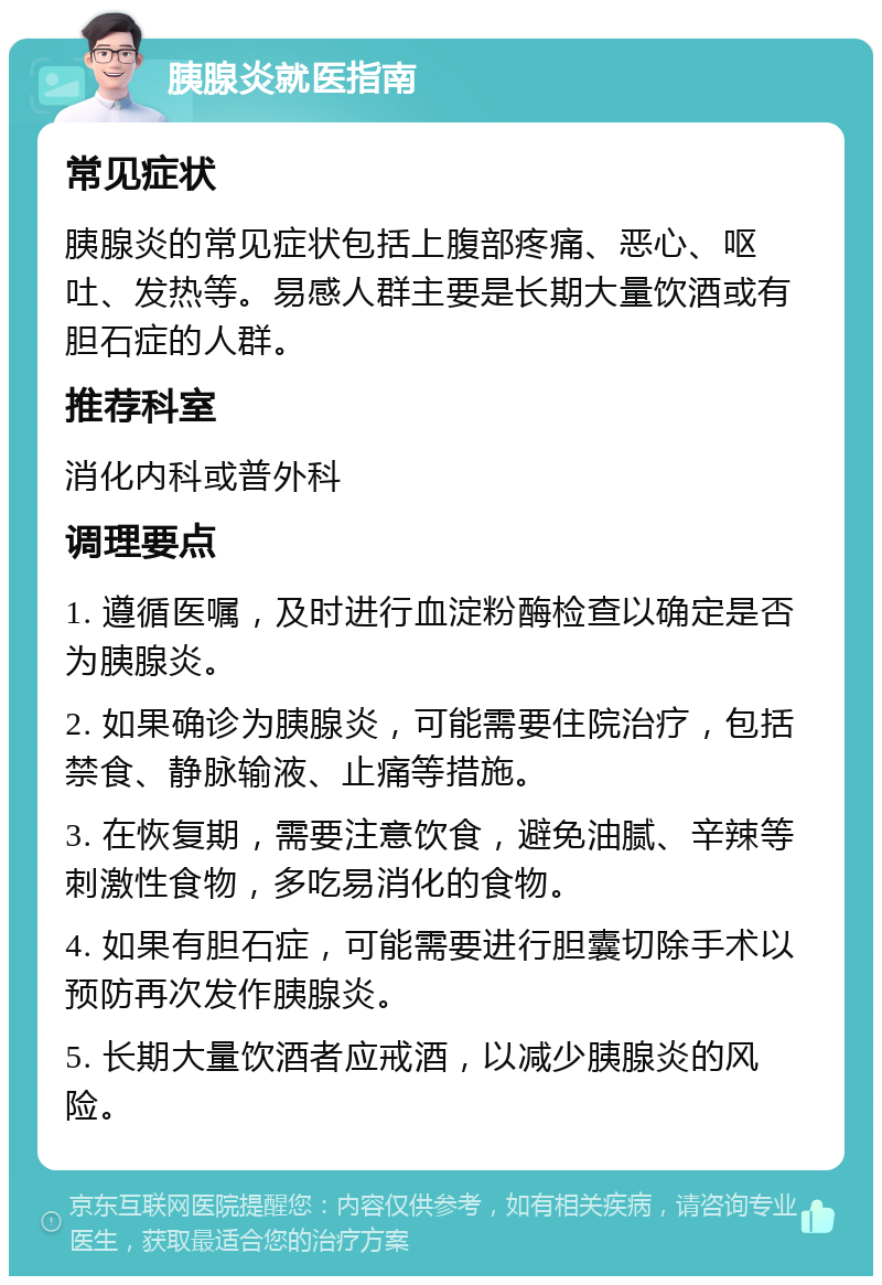 胰腺炎就医指南 常见症状 胰腺炎的常见症状包括上腹部疼痛、恶心、呕吐、发热等。易感人群主要是长期大量饮酒或有胆石症的人群。 推荐科室 消化内科或普外科 调理要点 1. 遵循医嘱，及时进行血淀粉酶检查以确定是否为胰腺炎。 2. 如果确诊为胰腺炎，可能需要住院治疗，包括禁食、静脉输液、止痛等措施。 3. 在恢复期，需要注意饮食，避免油腻、辛辣等刺激性食物，多吃易消化的食物。 4. 如果有胆石症，可能需要进行胆囊切除手术以预防再次发作胰腺炎。 5. 长期大量饮酒者应戒酒，以减少胰腺炎的风险。