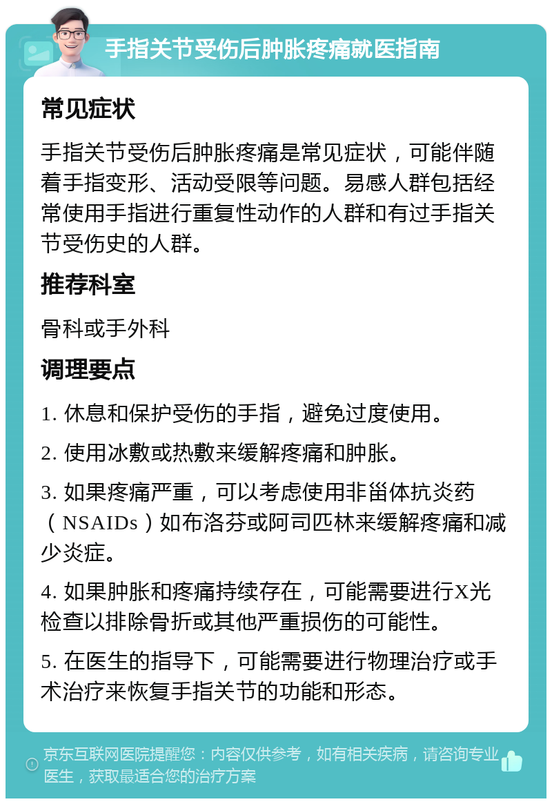 手指关节受伤后肿胀疼痛就医指南 常见症状 手指关节受伤后肿胀疼痛是常见症状，可能伴随着手指变形、活动受限等问题。易感人群包括经常使用手指进行重复性动作的人群和有过手指关节受伤史的人群。 推荐科室 骨科或手外科 调理要点 1. 休息和保护受伤的手指，避免过度使用。 2. 使用冰敷或热敷来缓解疼痛和肿胀。 3. 如果疼痛严重，可以考虑使用非甾体抗炎药（NSAIDs）如布洛芬或阿司匹林来缓解疼痛和减少炎症。 4. 如果肿胀和疼痛持续存在，可能需要进行X光检查以排除骨折或其他严重损伤的可能性。 5. 在医生的指导下，可能需要进行物理治疗或手术治疗来恢复手指关节的功能和形态。