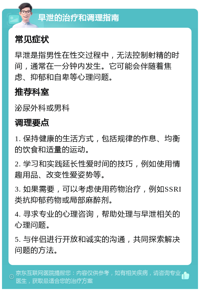 早泄的治疗和调理指南 常见症状 早泄是指男性在性交过程中，无法控制射精的时间，通常在一分钟内发生。它可能会伴随着焦虑、抑郁和自卑等心理问题。 推荐科室 泌尿外科或男科 调理要点 1. 保持健康的生活方式，包括规律的作息、均衡的饮食和适量的运动。 2. 学习和实践延长性爱时间的技巧，例如使用情趣用品、改变性爱姿势等。 3. 如果需要，可以考虑使用药物治疗，例如SSRI类抗抑郁药物或局部麻醉剂。 4. 寻求专业的心理咨询，帮助处理与早泄相关的心理问题。 5. 与伴侣进行开放和诚实的沟通，共同探索解决问题的方法。