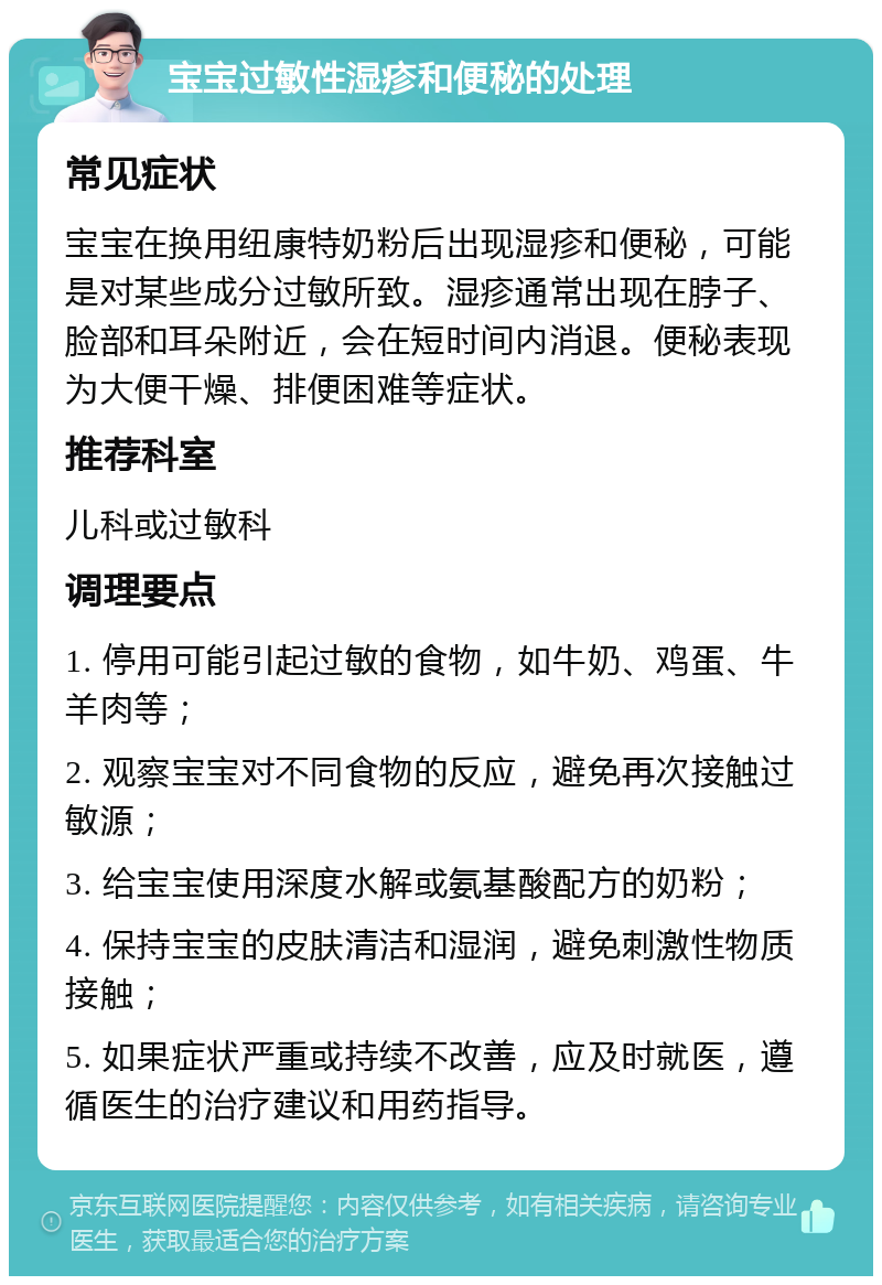 宝宝过敏性湿疹和便秘的处理 常见症状 宝宝在换用纽康特奶粉后出现湿疹和便秘，可能是对某些成分过敏所致。湿疹通常出现在脖子、脸部和耳朵附近，会在短时间内消退。便秘表现为大便干燥、排便困难等症状。 推荐科室 儿科或过敏科 调理要点 1. 停用可能引起过敏的食物，如牛奶、鸡蛋、牛羊肉等； 2. 观察宝宝对不同食物的反应，避免再次接触过敏源； 3. 给宝宝使用深度水解或氨基酸配方的奶粉； 4. 保持宝宝的皮肤清洁和湿润，避免刺激性物质接触； 5. 如果症状严重或持续不改善，应及时就医，遵循医生的治疗建议和用药指导。