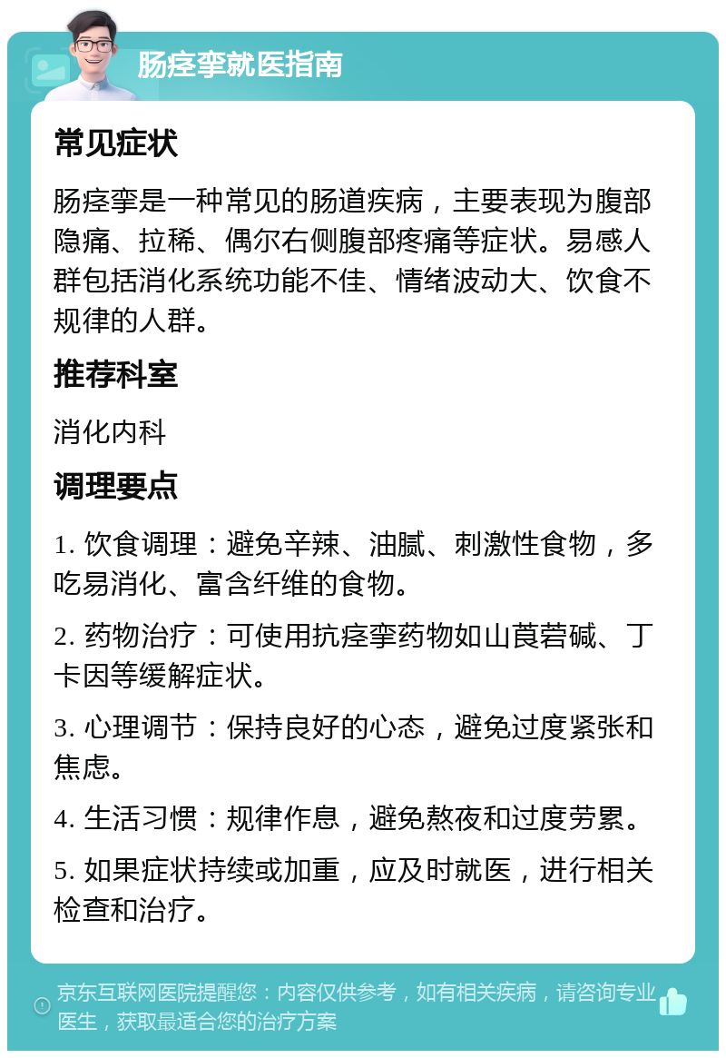 肠痉挛就医指南 常见症状 肠痉挛是一种常见的肠道疾病，主要表现为腹部隐痛、拉稀、偶尔右侧腹部疼痛等症状。易感人群包括消化系统功能不佳、情绪波动大、饮食不规律的人群。 推荐科室 消化内科 调理要点 1. 饮食调理：避免辛辣、油腻、刺激性食物，多吃易消化、富含纤维的食物。 2. 药物治疗：可使用抗痉挛药物如山莨菪碱、丁卡因等缓解症状。 3. 心理调节：保持良好的心态，避免过度紧张和焦虑。 4. 生活习惯：规律作息，避免熬夜和过度劳累。 5. 如果症状持续或加重，应及时就医，进行相关检查和治疗。