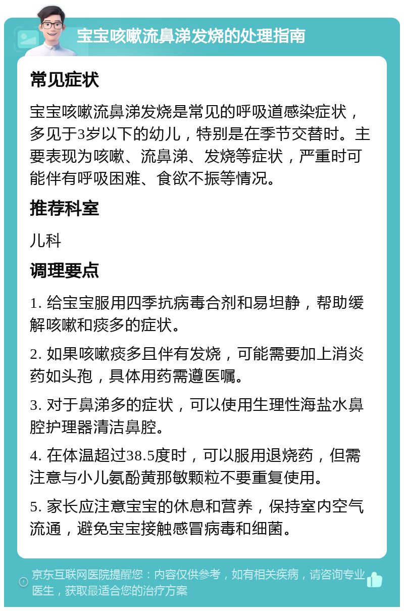 宝宝咳嗽流鼻涕发烧的处理指南 常见症状 宝宝咳嗽流鼻涕发烧是常见的呼吸道感染症状，多见于3岁以下的幼儿，特别是在季节交替时。主要表现为咳嗽、流鼻涕、发烧等症状，严重时可能伴有呼吸困难、食欲不振等情况。 推荐科室 儿科 调理要点 1. 给宝宝服用四季抗病毒合剂和易坦静，帮助缓解咳嗽和痰多的症状。 2. 如果咳嗽痰多且伴有发烧，可能需要加上消炎药如头孢，具体用药需遵医嘱。 3. 对于鼻涕多的症状，可以使用生理性海盐水鼻腔护理器清洁鼻腔。 4. 在体温超过38.5度时，可以服用退烧药，但需注意与小儿氨酚黄那敏颗粒不要重复使用。 5. 家长应注意宝宝的休息和营养，保持室内空气流通，避免宝宝接触感冒病毒和细菌。