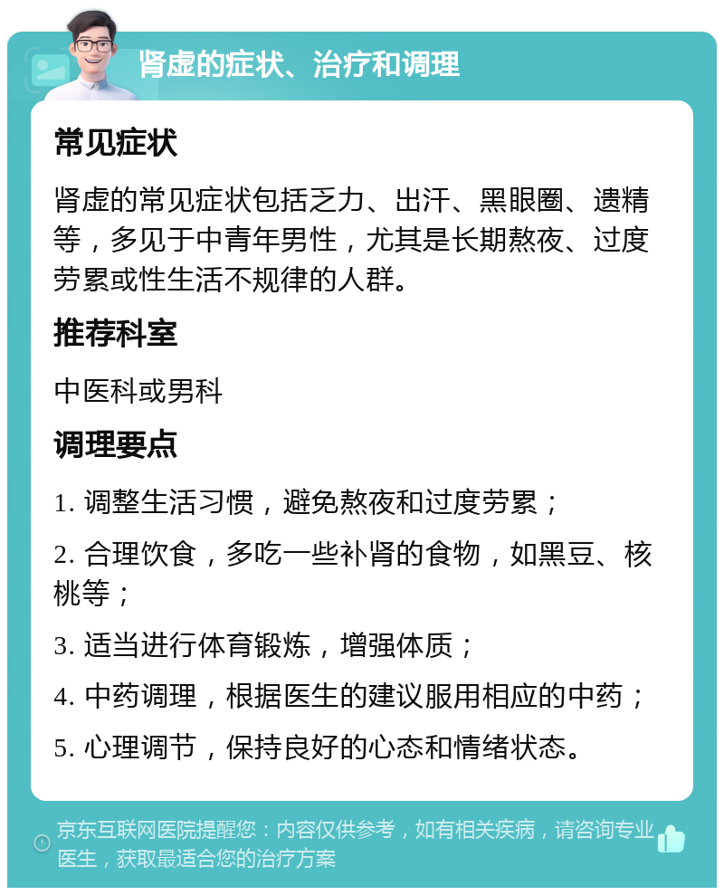 肾虚的症状、治疗和调理 常见症状 肾虚的常见症状包括乏力、出汗、黑眼圈、遗精等，多见于中青年男性，尤其是长期熬夜、过度劳累或性生活不规律的人群。 推荐科室 中医科或男科 调理要点 1. 调整生活习惯，避免熬夜和过度劳累； 2. 合理饮食，多吃一些补肾的食物，如黑豆、核桃等； 3. 适当进行体育锻炼，增强体质； 4. 中药调理，根据医生的建议服用相应的中药； 5. 心理调节，保持良好的心态和情绪状态。