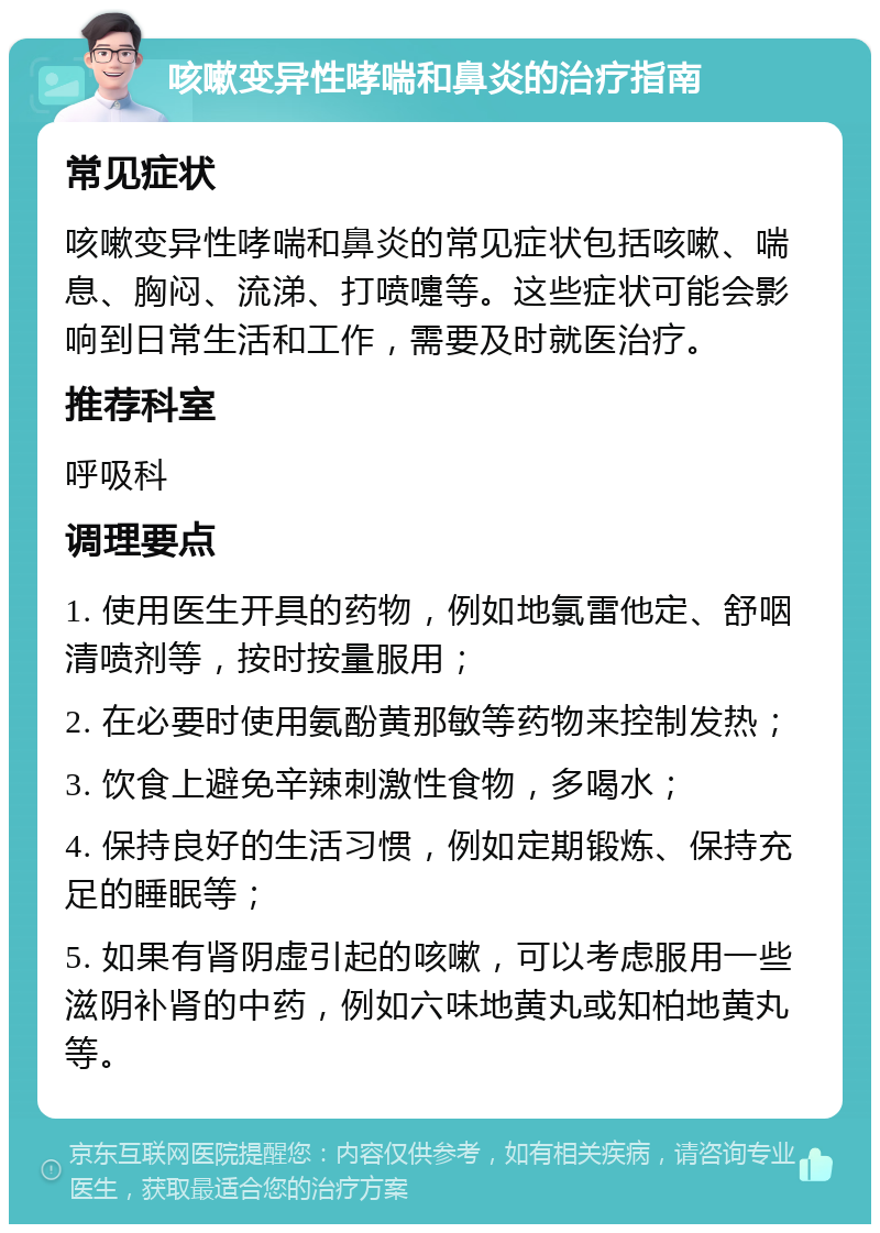 咳嗽变异性哮喘和鼻炎的治疗指南 常见症状 咳嗽变异性哮喘和鼻炎的常见症状包括咳嗽、喘息、胸闷、流涕、打喷嚏等。这些症状可能会影响到日常生活和工作，需要及时就医治疗。 推荐科室 呼吸科 调理要点 1. 使用医生开具的药物，例如地氯雷他定、舒咽清喷剂等，按时按量服用； 2. 在必要时使用氨酚黄那敏等药物来控制发热； 3. 饮食上避免辛辣刺激性食物，多喝水； 4. 保持良好的生活习惯，例如定期锻炼、保持充足的睡眠等； 5. 如果有肾阴虚引起的咳嗽，可以考虑服用一些滋阴补肾的中药，例如六味地黄丸或知柏地黄丸等。