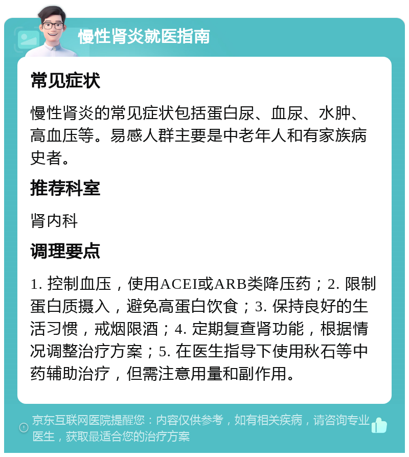 慢性肾炎就医指南 常见症状 慢性肾炎的常见症状包括蛋白尿、血尿、水肿、高血压等。易感人群主要是中老年人和有家族病史者。 推荐科室 肾内科 调理要点 1. 控制血压，使用ACEI或ARB类降压药；2. 限制蛋白质摄入，避免高蛋白饮食；3. 保持良好的生活习惯，戒烟限酒；4. 定期复查肾功能，根据情况调整治疗方案；5. 在医生指导下使用秋石等中药辅助治疗，但需注意用量和副作用。