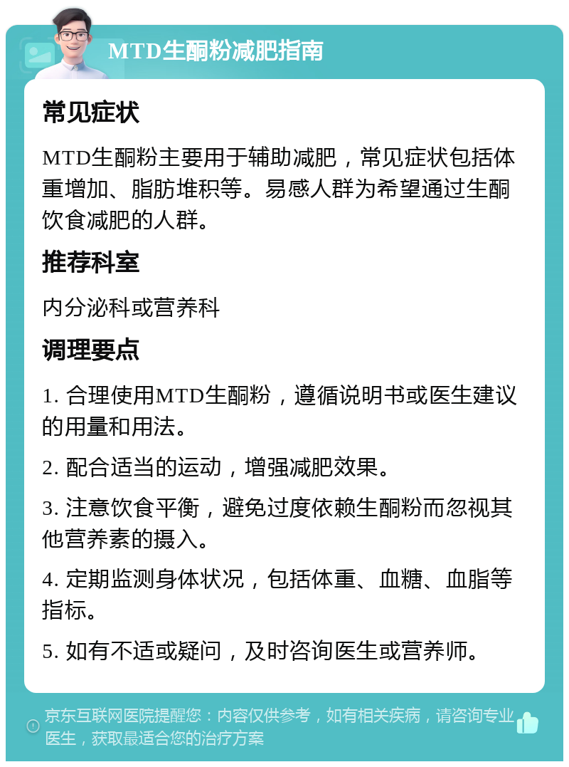 MTD生酮粉减肥指南 常见症状 MTD生酮粉主要用于辅助减肥，常见症状包括体重增加、脂肪堆积等。易感人群为希望通过生酮饮食减肥的人群。 推荐科室 内分泌科或营养科 调理要点 1. 合理使用MTD生酮粉，遵循说明书或医生建议的用量和用法。 2. 配合适当的运动，增强减肥效果。 3. 注意饮食平衡，避免过度依赖生酮粉而忽视其他营养素的摄入。 4. 定期监测身体状况，包括体重、血糖、血脂等指标。 5. 如有不适或疑问，及时咨询医生或营养师。