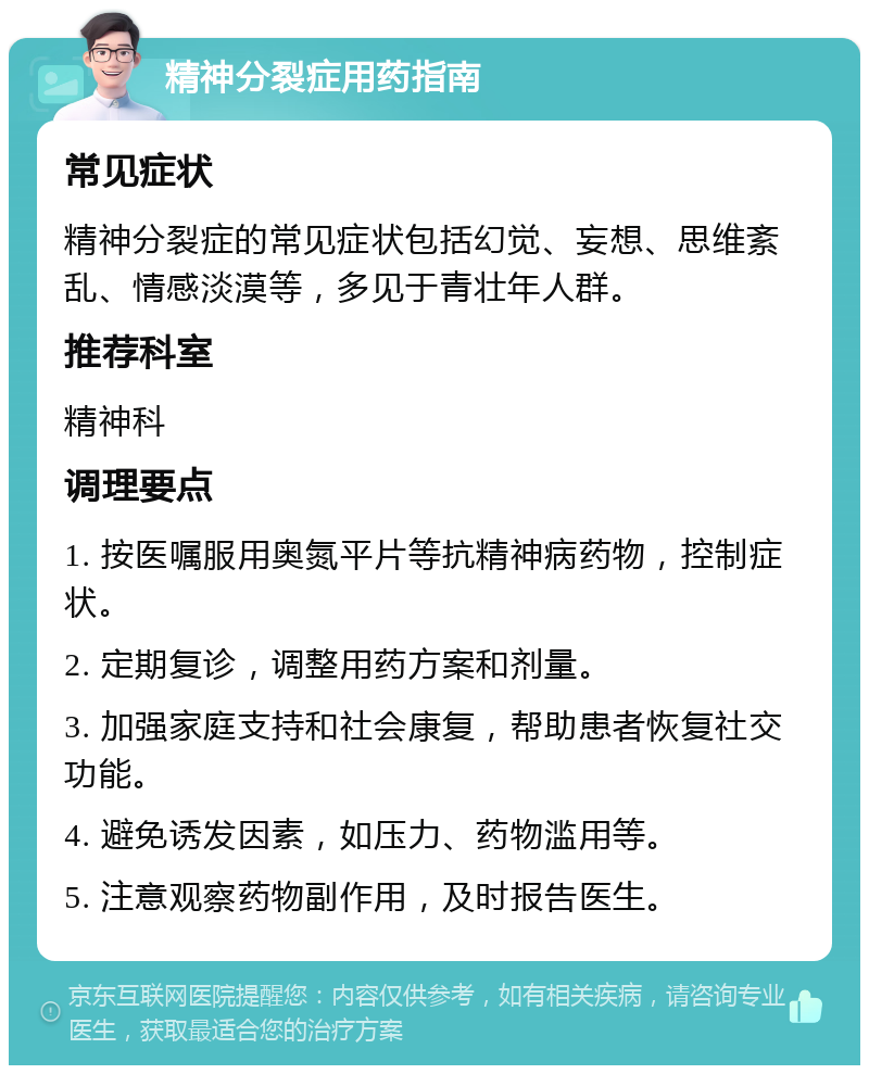 精神分裂症用药指南 常见症状 精神分裂症的常见症状包括幻觉、妄想、思维紊乱、情感淡漠等，多见于青壮年人群。 推荐科室 精神科 调理要点 1. 按医嘱服用奥氮平片等抗精神病药物，控制症状。 2. 定期复诊，调整用药方案和剂量。 3. 加强家庭支持和社会康复，帮助患者恢复社交功能。 4. 避免诱发因素，如压力、药物滥用等。 5. 注意观察药物副作用，及时报告医生。