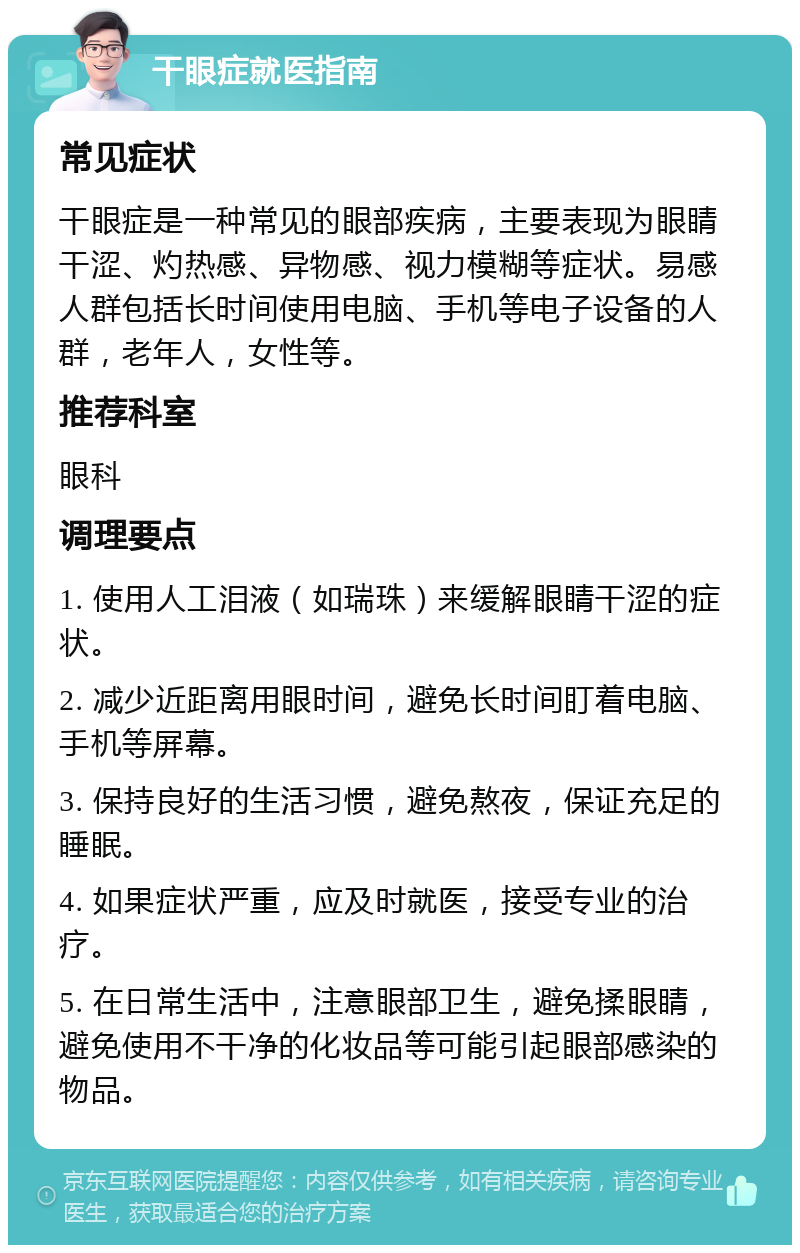 干眼症就医指南 常见症状 干眼症是一种常见的眼部疾病，主要表现为眼睛干涩、灼热感、异物感、视力模糊等症状。易感人群包括长时间使用电脑、手机等电子设备的人群，老年人，女性等。 推荐科室 眼科 调理要点 1. 使用人工泪液（如瑞珠）来缓解眼睛干涩的症状。 2. 减少近距离用眼时间，避免长时间盯着电脑、手机等屏幕。 3. 保持良好的生活习惯，避免熬夜，保证充足的睡眠。 4. 如果症状严重，应及时就医，接受专业的治疗。 5. 在日常生活中，注意眼部卫生，避免揉眼睛，避免使用不干净的化妆品等可能引起眼部感染的物品。