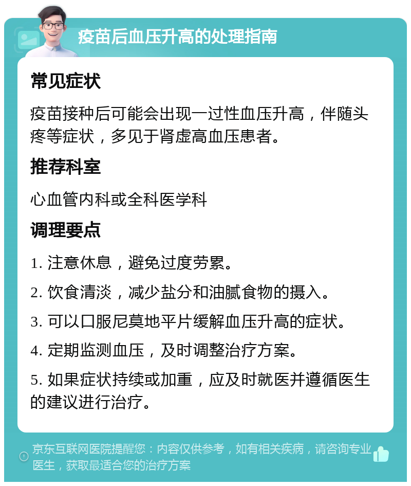 疫苗后血压升高的处理指南 常见症状 疫苗接种后可能会出现一过性血压升高，伴随头疼等症状，多见于肾虚高血压患者。 推荐科室 心血管内科或全科医学科 调理要点 1. 注意休息，避免过度劳累。 2. 饮食清淡，减少盐分和油腻食物的摄入。 3. 可以口服尼莫地平片缓解血压升高的症状。 4. 定期监测血压，及时调整治疗方案。 5. 如果症状持续或加重，应及时就医并遵循医生的建议进行治疗。