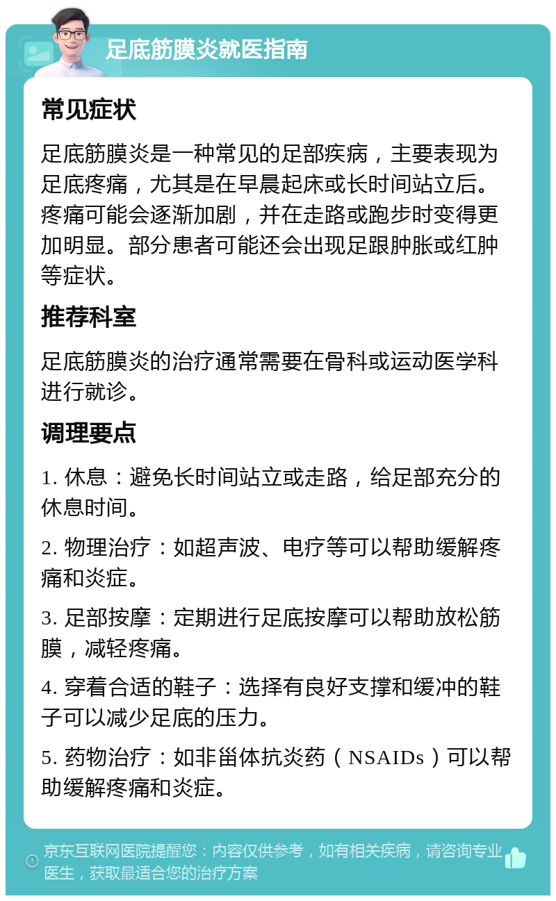 足底筋膜炎就医指南 常见症状 足底筋膜炎是一种常见的足部疾病，主要表现为足底疼痛，尤其是在早晨起床或长时间站立后。疼痛可能会逐渐加剧，并在走路或跑步时变得更加明显。部分患者可能还会出现足跟肿胀或红肿等症状。 推荐科室 足底筋膜炎的治疗通常需要在骨科或运动医学科进行就诊。 调理要点 1. 休息：避免长时间站立或走路，给足部充分的休息时间。 2. 物理治疗：如超声波、电疗等可以帮助缓解疼痛和炎症。 3. 足部按摩：定期进行足底按摩可以帮助放松筋膜，减轻疼痛。 4. 穿着合适的鞋子：选择有良好支撑和缓冲的鞋子可以减少足底的压力。 5. 药物治疗：如非甾体抗炎药（NSAIDs）可以帮助缓解疼痛和炎症。