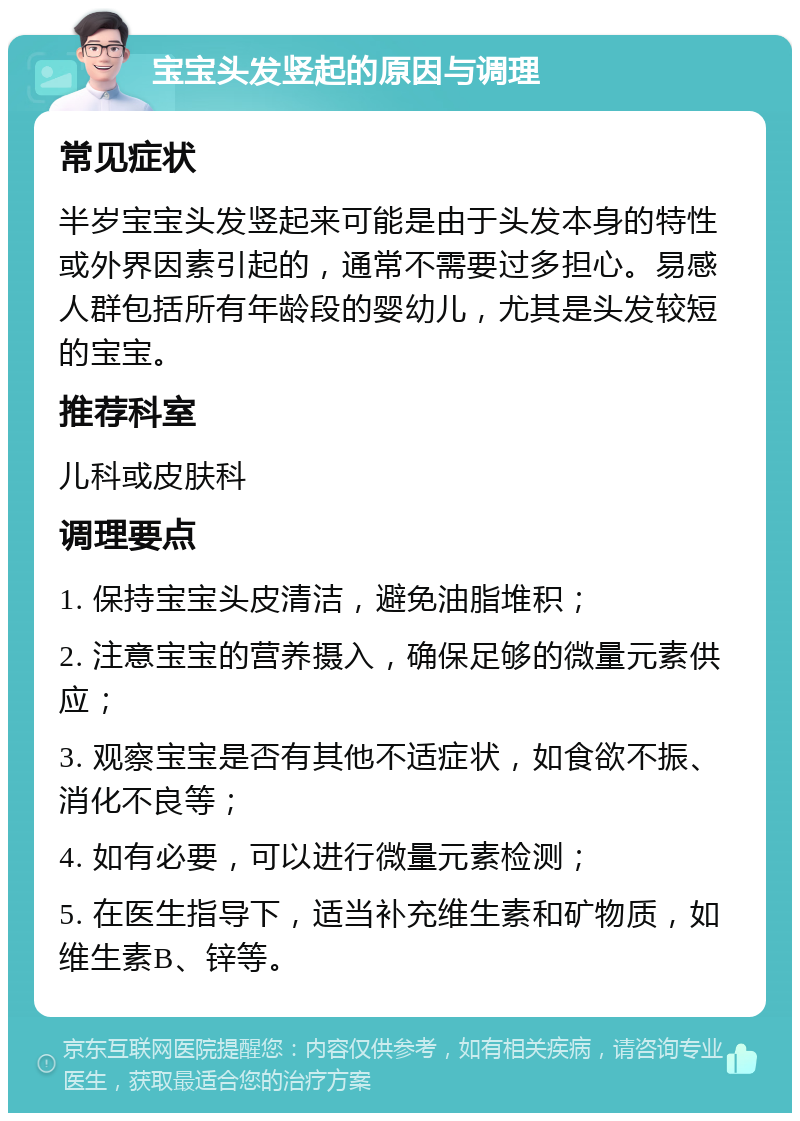 宝宝头发竖起的原因与调理 常见症状 半岁宝宝头发竖起来可能是由于头发本身的特性或外界因素引起的，通常不需要过多担心。易感人群包括所有年龄段的婴幼儿，尤其是头发较短的宝宝。 推荐科室 儿科或皮肤科 调理要点 1. 保持宝宝头皮清洁，避免油脂堆积； 2. 注意宝宝的营养摄入，确保足够的微量元素供应； 3. 观察宝宝是否有其他不适症状，如食欲不振、消化不良等； 4. 如有必要，可以进行微量元素检测； 5. 在医生指导下，适当补充维生素和矿物质，如维生素B、锌等。