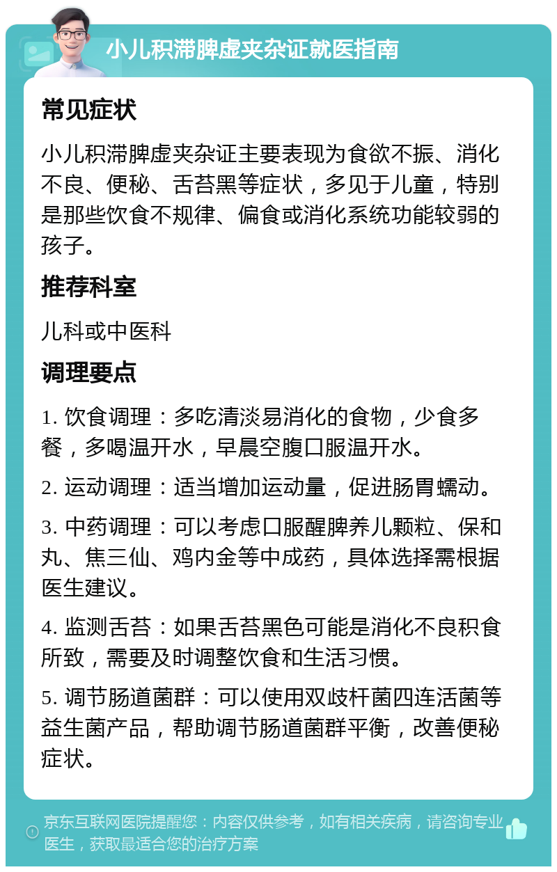 小儿积滞脾虚夹杂证就医指南 常见症状 小儿积滞脾虚夹杂证主要表现为食欲不振、消化不良、便秘、舌苔黑等症状，多见于儿童，特别是那些饮食不规律、偏食或消化系统功能较弱的孩子。 推荐科室 儿科或中医科 调理要点 1. 饮食调理：多吃清淡易消化的食物，少食多餐，多喝温开水，早晨空腹口服温开水。 2. 运动调理：适当增加运动量，促进肠胃蠕动。 3. 中药调理：可以考虑口服醒脾养儿颗粒、保和丸、焦三仙、鸡内金等中成药，具体选择需根据医生建议。 4. 监测舌苔：如果舌苔黑色可能是消化不良积食所致，需要及时调整饮食和生活习惯。 5. 调节肠道菌群：可以使用双歧杆菌四连活菌等益生菌产品，帮助调节肠道菌群平衡，改善便秘症状。