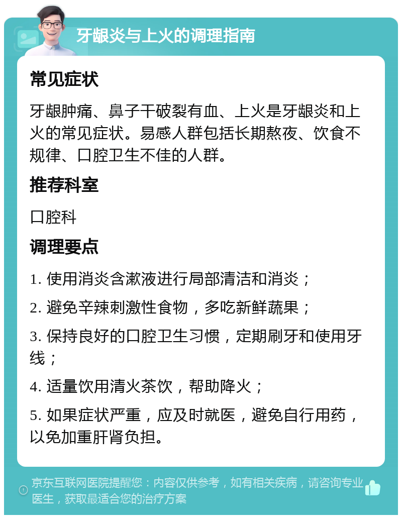 牙龈炎与上火的调理指南 常见症状 牙龈肿痛、鼻子干破裂有血、上火是牙龈炎和上火的常见症状。易感人群包括长期熬夜、饮食不规律、口腔卫生不佳的人群。 推荐科室 口腔科 调理要点 1. 使用消炎含漱液进行局部清洁和消炎； 2. 避免辛辣刺激性食物，多吃新鲜蔬果； 3. 保持良好的口腔卫生习惯，定期刷牙和使用牙线； 4. 适量饮用清火茶饮，帮助降火； 5. 如果症状严重，应及时就医，避免自行用药，以免加重肝肾负担。