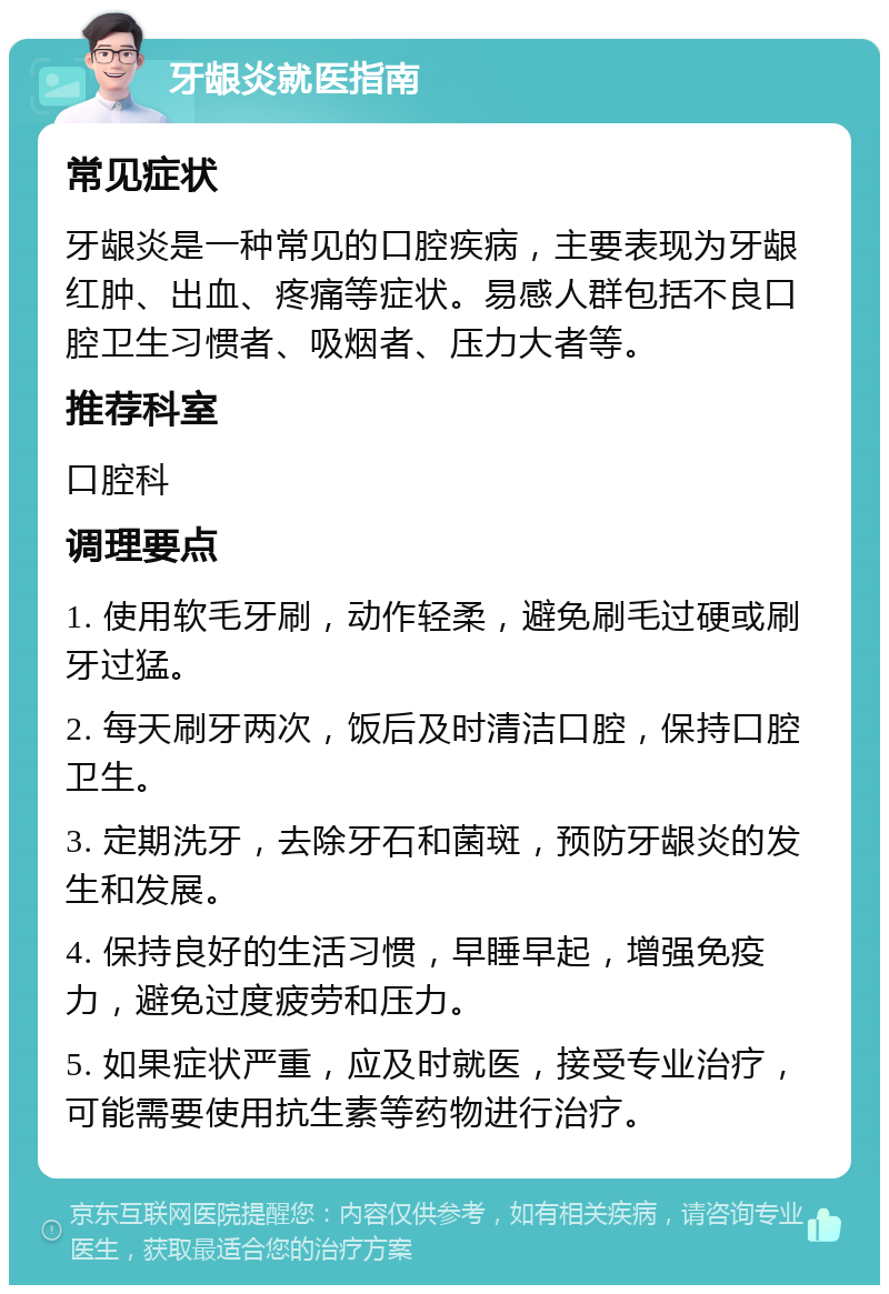 牙龈炎就医指南 常见症状 牙龈炎是一种常见的口腔疾病，主要表现为牙龈红肿、出血、疼痛等症状。易感人群包括不良口腔卫生习惯者、吸烟者、压力大者等。 推荐科室 口腔科 调理要点 1. 使用软毛牙刷，动作轻柔，避免刷毛过硬或刷牙过猛。 2. 每天刷牙两次，饭后及时清洁口腔，保持口腔卫生。 3. 定期洗牙，去除牙石和菌斑，预防牙龈炎的发生和发展。 4. 保持良好的生活习惯，早睡早起，增强免疫力，避免过度疲劳和压力。 5. 如果症状严重，应及时就医，接受专业治疗，可能需要使用抗生素等药物进行治疗。