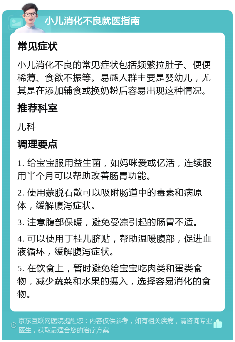 小儿消化不良就医指南 常见症状 小儿消化不良的常见症状包括频繁拉肚子、便便稀薄、食欲不振等。易感人群主要是婴幼儿，尤其是在添加辅食或换奶粉后容易出现这种情况。 推荐科室 儿科 调理要点 1. 给宝宝服用益生菌，如妈咪爱或亿活，连续服用半个月可以帮助改善肠胃功能。 2. 使用蒙脱石散可以吸附肠道中的毒素和病原体，缓解腹泻症状。 3. 注意腹部保暖，避免受凉引起的肠胃不适。 4. 可以使用丁桂儿脐贴，帮助温暖腹部，促进血液循环，缓解腹泻症状。 5. 在饮食上，暂时避免给宝宝吃肉类和蛋类食物，减少蔬菜和水果的摄入，选择容易消化的食物。