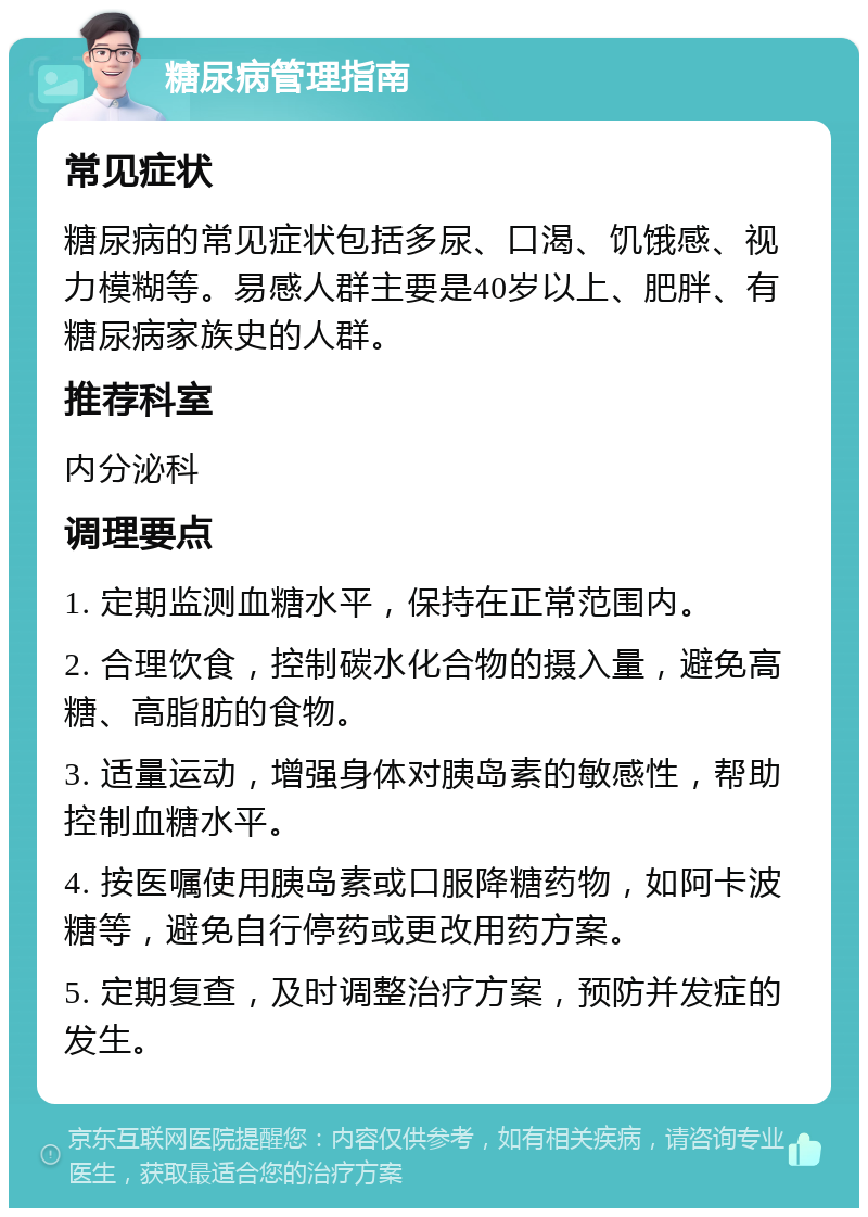 糖尿病管理指南 常见症状 糖尿病的常见症状包括多尿、口渴、饥饿感、视力模糊等。易感人群主要是40岁以上、肥胖、有糖尿病家族史的人群。 推荐科室 内分泌科 调理要点 1. 定期监测血糖水平，保持在正常范围内。 2. 合理饮食，控制碳水化合物的摄入量，避免高糖、高脂肪的食物。 3. 适量运动，增强身体对胰岛素的敏感性，帮助控制血糖水平。 4. 按医嘱使用胰岛素或口服降糖药物，如阿卡波糖等，避免自行停药或更改用药方案。 5. 定期复查，及时调整治疗方案，预防并发症的发生。