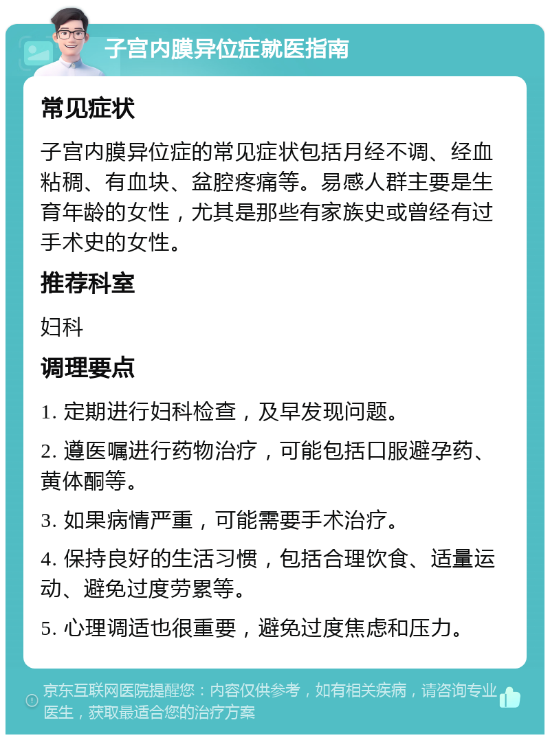 子宫内膜异位症就医指南 常见症状 子宫内膜异位症的常见症状包括月经不调、经血粘稠、有血块、盆腔疼痛等。易感人群主要是生育年龄的女性，尤其是那些有家族史或曾经有过手术史的女性。 推荐科室 妇科 调理要点 1. 定期进行妇科检查，及早发现问题。 2. 遵医嘱进行药物治疗，可能包括口服避孕药、黄体酮等。 3. 如果病情严重，可能需要手术治疗。 4. 保持良好的生活习惯，包括合理饮食、适量运动、避免过度劳累等。 5. 心理调适也很重要，避免过度焦虑和压力。