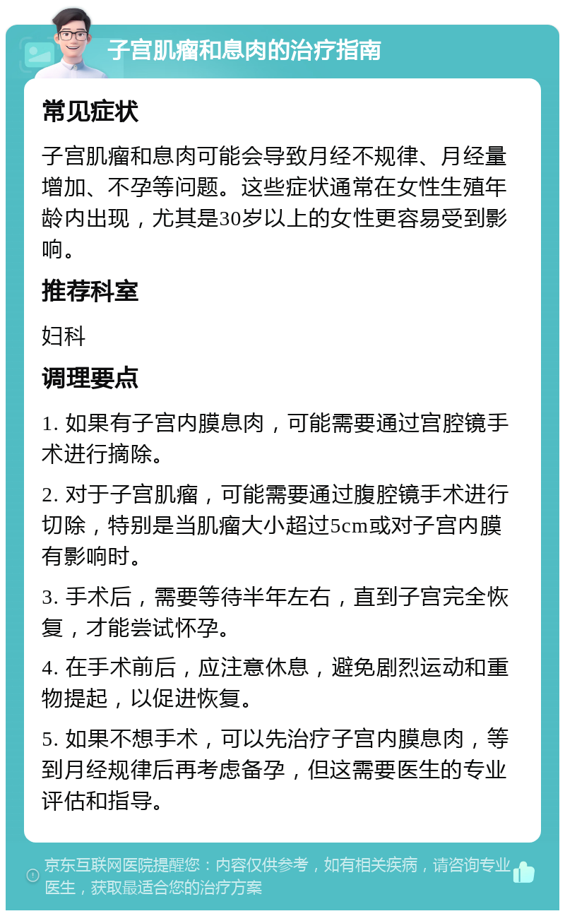 子宫肌瘤和息肉的治疗指南 常见症状 子宫肌瘤和息肉可能会导致月经不规律、月经量增加、不孕等问题。这些症状通常在女性生殖年龄内出现，尤其是30岁以上的女性更容易受到影响。 推荐科室 妇科 调理要点 1. 如果有子宫内膜息肉，可能需要通过宫腔镜手术进行摘除。 2. 对于子宫肌瘤，可能需要通过腹腔镜手术进行切除，特别是当肌瘤大小超过5cm或对子宫内膜有影响时。 3. 手术后，需要等待半年左右，直到子宫完全恢复，才能尝试怀孕。 4. 在手术前后，应注意休息，避免剧烈运动和重物提起，以促进恢复。 5. 如果不想手术，可以先治疗子宫内膜息肉，等到月经规律后再考虑备孕，但这需要医生的专业评估和指导。