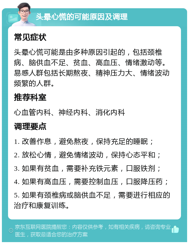 头晕心慌的可能原因及调理 常见症状 头晕心慌可能是由多种原因引起的，包括颈椎病、脑供血不足、贫血、高血压、情绪激动等。易感人群包括长期熬夜、精神压力大、情绪波动频繁的人群。 推荐科室 心血管内科、神经内科、消化内科 调理要点 1. 改善作息，避免熬夜，保持充足的睡眠； 2. 放松心情，避免情绪波动，保持心态平和； 3. 如果有贫血，需要补充铁元素，口服铁剂； 4. 如果有高血压，需要控制血压，口服降压药； 5. 如果有颈椎病或脑供血不足，需要进行相应的治疗和康复训练。