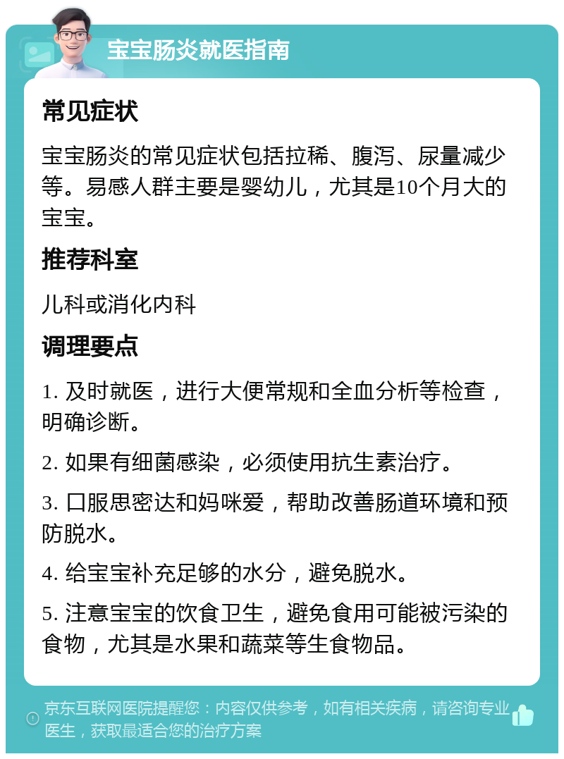 宝宝肠炎就医指南 常见症状 宝宝肠炎的常见症状包括拉稀、腹泻、尿量减少等。易感人群主要是婴幼儿，尤其是10个月大的宝宝。 推荐科室 儿科或消化内科 调理要点 1. 及时就医，进行大便常规和全血分析等检查，明确诊断。 2. 如果有细菌感染，必须使用抗生素治疗。 3. 口服思密达和妈咪爱，帮助改善肠道环境和预防脱水。 4. 给宝宝补充足够的水分，避免脱水。 5. 注意宝宝的饮食卫生，避免食用可能被污染的食物，尤其是水果和蔬菜等生食物品。