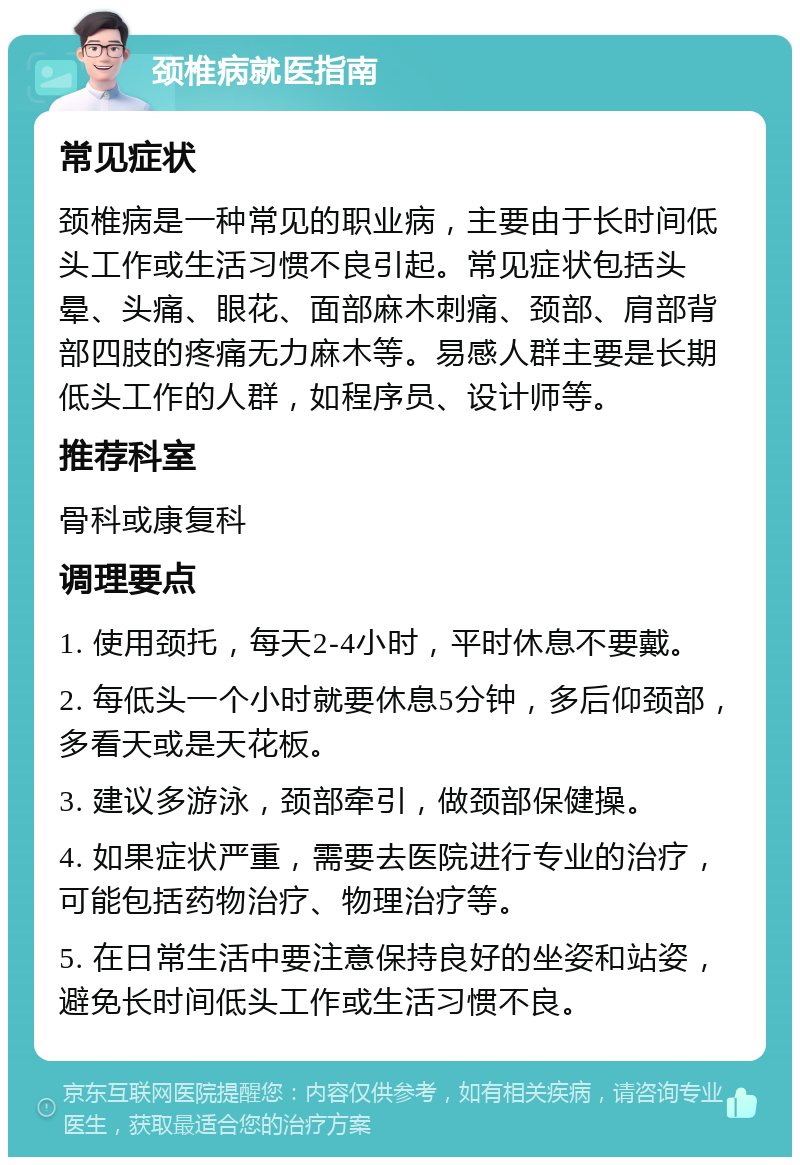 颈椎病就医指南 常见症状 颈椎病是一种常见的职业病，主要由于长时间低头工作或生活习惯不良引起。常见症状包括头晕、头痛、眼花、面部麻木刺痛、颈部、肩部背部四肢的疼痛无力麻木等。易感人群主要是长期低头工作的人群，如程序员、设计师等。 推荐科室 骨科或康复科 调理要点 1. 使用颈托，每天2-4小时，平时休息不要戴。 2. 每低头一个小时就要休息5分钟，多后仰颈部，多看天或是天花板。 3. 建议多游泳，颈部牵引，做颈部保健操。 4. 如果症状严重，需要去医院进行专业的治疗，可能包括药物治疗、物理治疗等。 5. 在日常生活中要注意保持良好的坐姿和站姿，避免长时间低头工作或生活习惯不良。