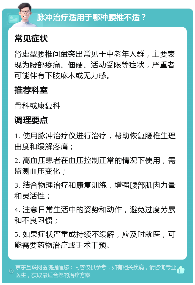 脉冲治疗适用于哪种腰椎不适？ 常见症状 肾虚型腰椎间盘突出常见于中老年人群，主要表现为腰部疼痛、僵硬、活动受限等症状，严重者可能伴有下肢麻木或无力感。 推荐科室 骨科或康复科 调理要点 1. 使用脉冲治疗仪进行治疗，帮助恢复腰椎生理曲度和缓解疼痛； 2. 高血压患者在血压控制正常的情况下使用，需监测血压变化； 3. 结合物理治疗和康复训练，增强腰部肌肉力量和灵活性； 4. 注意日常生活中的姿势和动作，避免过度劳累和不良习惯； 5. 如果症状严重或持续不缓解，应及时就医，可能需要药物治疗或手术干预。