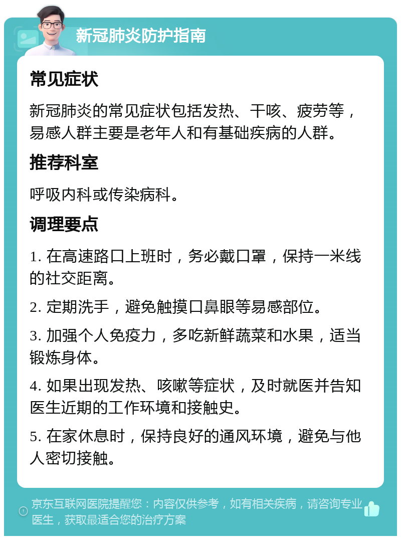 新冠肺炎防护指南 常见症状 新冠肺炎的常见症状包括发热、干咳、疲劳等，易感人群主要是老年人和有基础疾病的人群。 推荐科室 呼吸内科或传染病科。 调理要点 1. 在高速路口上班时，务必戴口罩，保持一米线的社交距离。 2. 定期洗手，避免触摸口鼻眼等易感部位。 3. 加强个人免疫力，多吃新鲜蔬菜和水果，适当锻炼身体。 4. 如果出现发热、咳嗽等症状，及时就医并告知医生近期的工作环境和接触史。 5. 在家休息时，保持良好的通风环境，避免与他人密切接触。