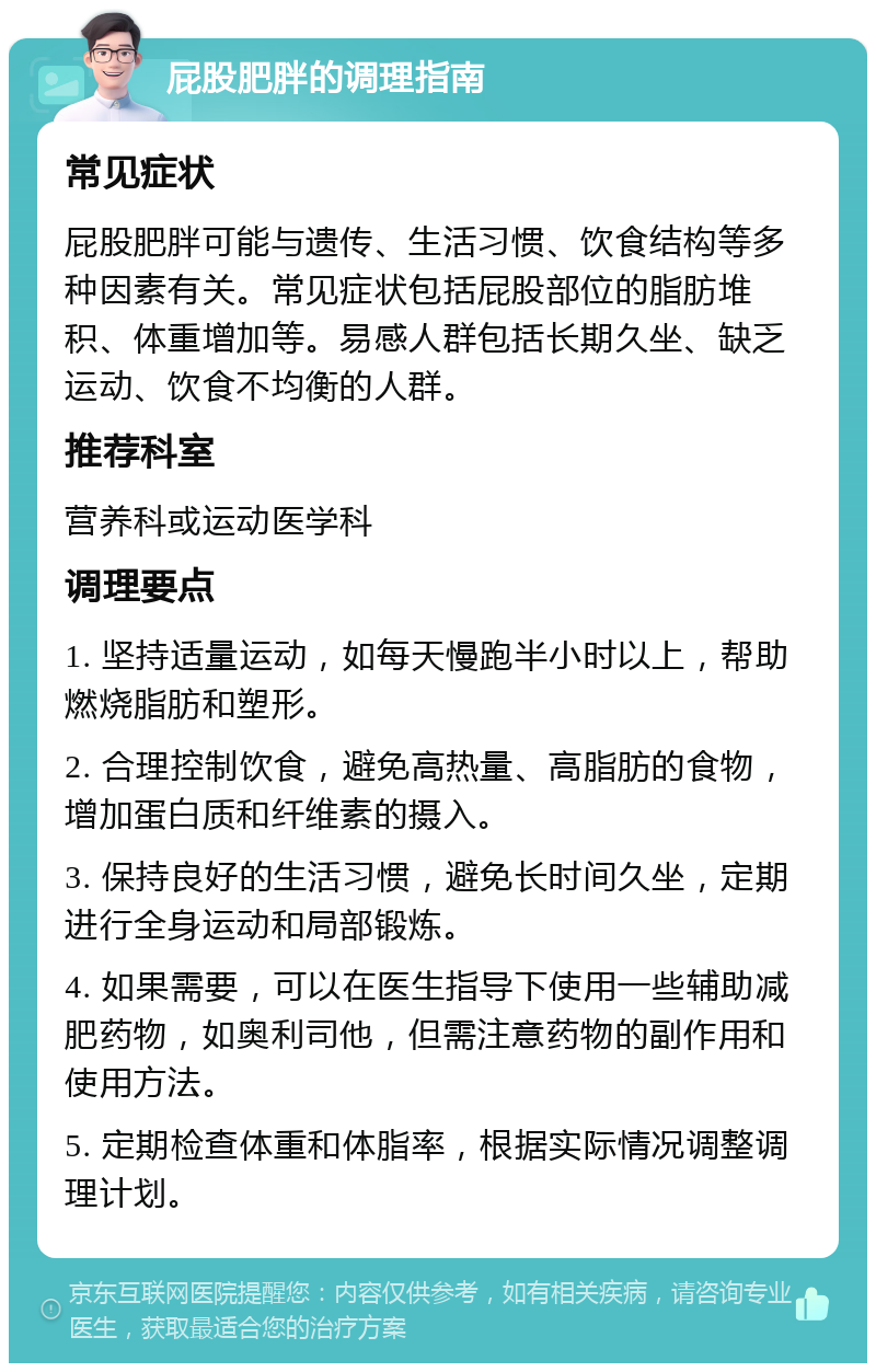 屁股肥胖的调理指南 常见症状 屁股肥胖可能与遗传、生活习惯、饮食结构等多种因素有关。常见症状包括屁股部位的脂肪堆积、体重增加等。易感人群包括长期久坐、缺乏运动、饮食不均衡的人群。 推荐科室 营养科或运动医学科 调理要点 1. 坚持适量运动，如每天慢跑半小时以上，帮助燃烧脂肪和塑形。 2. 合理控制饮食，避免高热量、高脂肪的食物，增加蛋白质和纤维素的摄入。 3. 保持良好的生活习惯，避免长时间久坐，定期进行全身运动和局部锻炼。 4. 如果需要，可以在医生指导下使用一些辅助减肥药物，如奥利司他，但需注意药物的副作用和使用方法。 5. 定期检查体重和体脂率，根据实际情况调整调理计划。