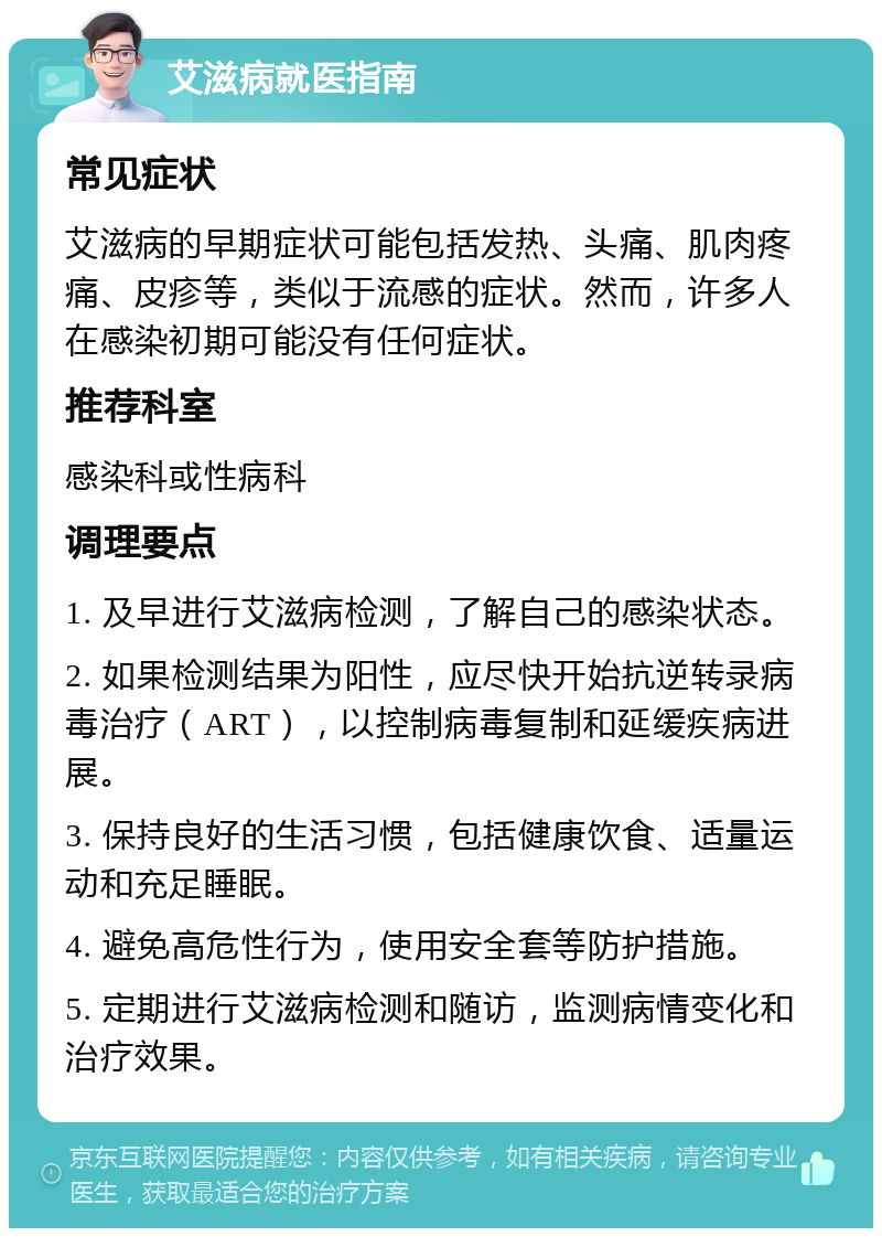 艾滋病就医指南 常见症状 艾滋病的早期症状可能包括发热、头痛、肌肉疼痛、皮疹等，类似于流感的症状。然而，许多人在感染初期可能没有任何症状。 推荐科室 感染科或性病科 调理要点 1. 及早进行艾滋病检测，了解自己的感染状态。 2. 如果检测结果为阳性，应尽快开始抗逆转录病毒治疗（ART），以控制病毒复制和延缓疾病进展。 3. 保持良好的生活习惯，包括健康饮食、适量运动和充足睡眠。 4. 避免高危性行为，使用安全套等防护措施。 5. 定期进行艾滋病检测和随访，监测病情变化和治疗效果。